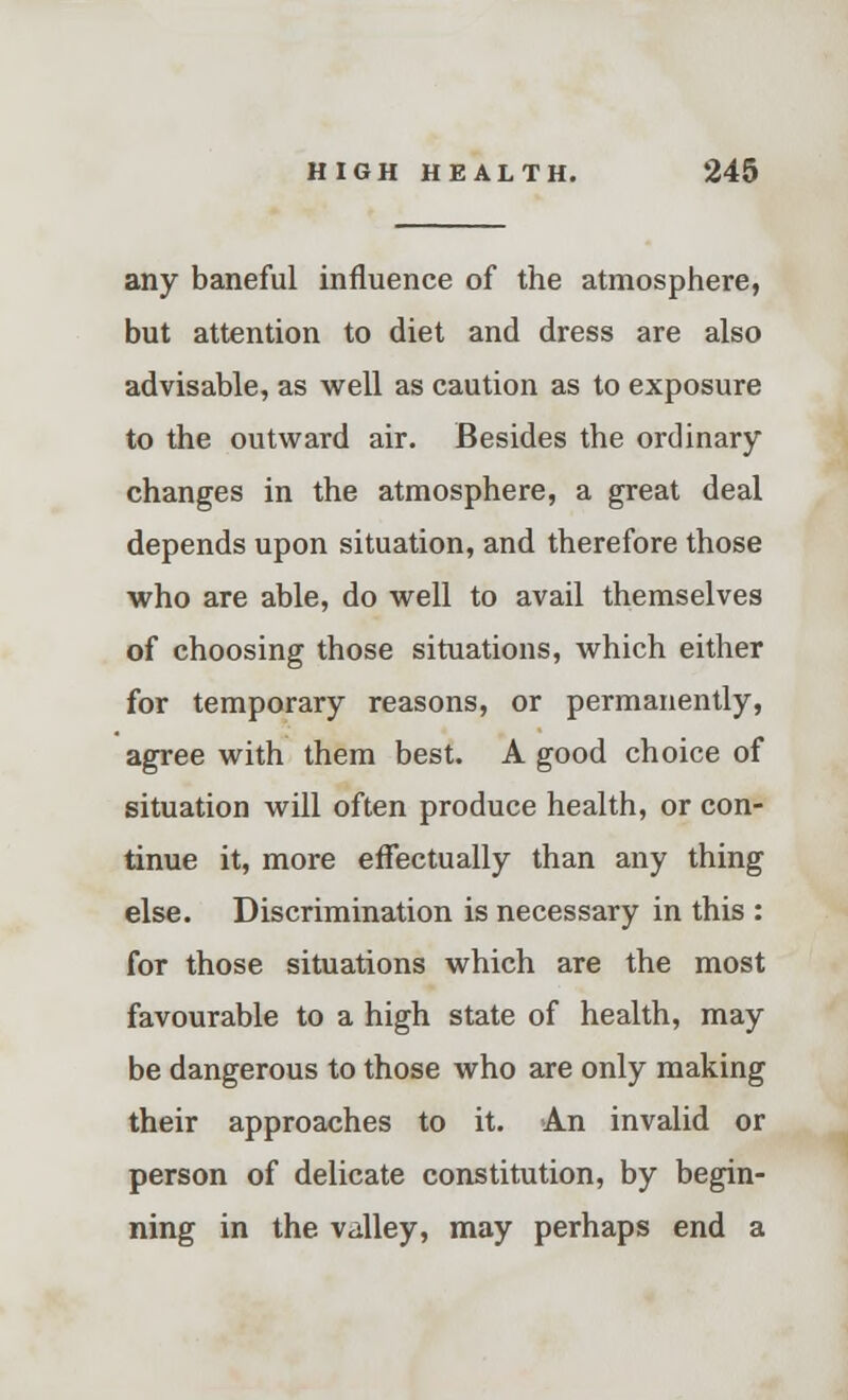 any baneful influence of the atmosphere, but attention to diet and dress are also advisable, as well as caution as to exposure to the outward air. Besides the ordinary changes in the atmosphere, a great deal depends upon situation, and therefore those who are able, do well to avail themselves of choosing those situations, which either for temporary reasons, or permanently, agree with them best. A good choice of situation will often produce health, or con- tinue it, more effectually than any thing else. Discrimination is necessary in this : for those situations which are the most favourable to a high state of health, may be dangerous to those who are only making their approaches to it. An invalid or person of delicate constitution, by begin- ning in the valley, may perhaps end a