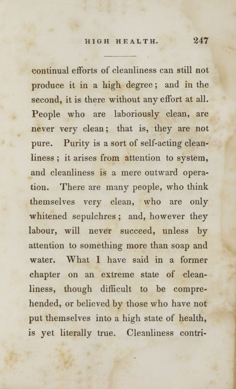 continual efforts of cleanliness can still not produce it in a high degree; and in the second, it is there without any effort at all. People who are laboriously clean, are never very clean; that is, they are not pure. Purity is a sort of self-acting clean- liness ; it arises from attention to system, and cleanliness is a mere outward opera- tion. There are many people, who think themselves very clean, who are only whitened sepulchres; and, however they labour, will never succeed, unless by attention to something more than soap and water. What I have said in a former chapter on an extreme state of clean- liness, though difficult to be compre- hended, or believed by those who have not put themselves into a high state of health, is yet literally true. Cleanliness contri-