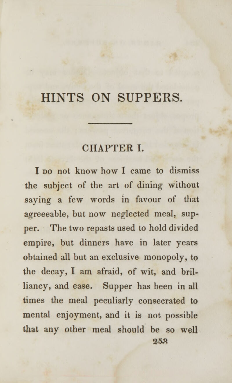 CHAPTER I. I »o not know how I came to dismiss the subject of the art of dining without saying a few words in favour of that agreeeable, but now neglected meal, sup- per. The two repasts used to hold divided empire, but dinners have in later years obtained all but an exclusive monopoly, to the decay, I am afraid, of wit, and bril- liancy, and ease. Supper has been in all times the meal peculiarly consecrated to mental enjoyment, and it is not possible that any other meal should be so well