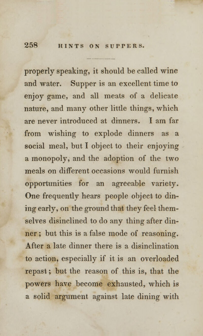 properly speaking, it should be called wine and water. Supper is an excellent time to enjoy game, and all meats of a delicate nature, and many other little things, which are never introduced at dinners. I am far from wishing to explode dinners as a social meal, but I object to their enjoying a monopoly, and the adoption of the two meals on different occasions would furnish opportunities for an agreeable variety. One frequently hears people object to din- ing early, on the ground that they feel them- selves disinclined to do any thing after din- ner ; but this is a false mode of reasoning. After a late dinner there is a disinclination to action, especially if it is an overloaded repast; but the reason of this is, that the powers have become exhausted, which is a solid argument against late dining with