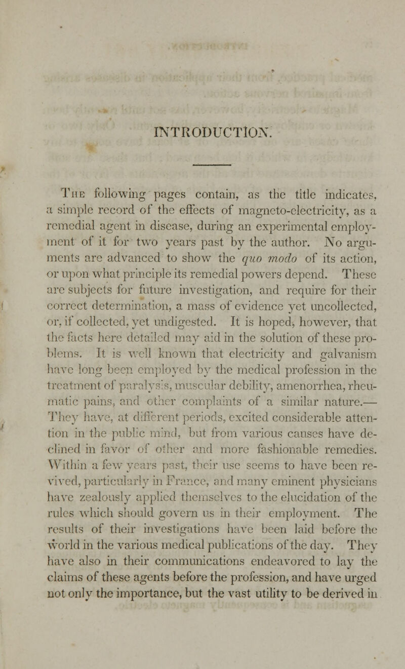 INTRODUCTION. The following pages contain, as the title indicates, a simple record of the effects of magneto-electricity, as a remedial agent in disease, during an experimental employ- ment of it for two years past by the author. No argu- ments arc advanced to show the quo modo of its action, or upon: what principle its remedial powers depend. These are subjects for future investigation, and require for their correct determination, a mass of evidence yet uncollected, < >r. if collected, yet undigested. It is hoped, however, that the 'acts here detailed may aid in the solution of these pro- blems. It is well known that electricity and galvanism n employed by the medical profession in the ;: nent of p tuscular debility, amenorrhea, rheu- • pains, and < ints of a similar nature.— rent periods, excited considerable atten- tion in the public mind, but from various causes have de- clined in favor of other and more fashionable remedies. Within a few years past, their use seems to have been re- vived, particularly in France, and many eminent physicians have zealously applied themselves to the elucidation of the rules which should govern us in their employment. The results of their investigations have been laid before the world in the various medical publications of the day. They have also in their communications endeavored to lay the claims of these agents before the profession, and have urged not only the importance, but the vast utility to be derived in