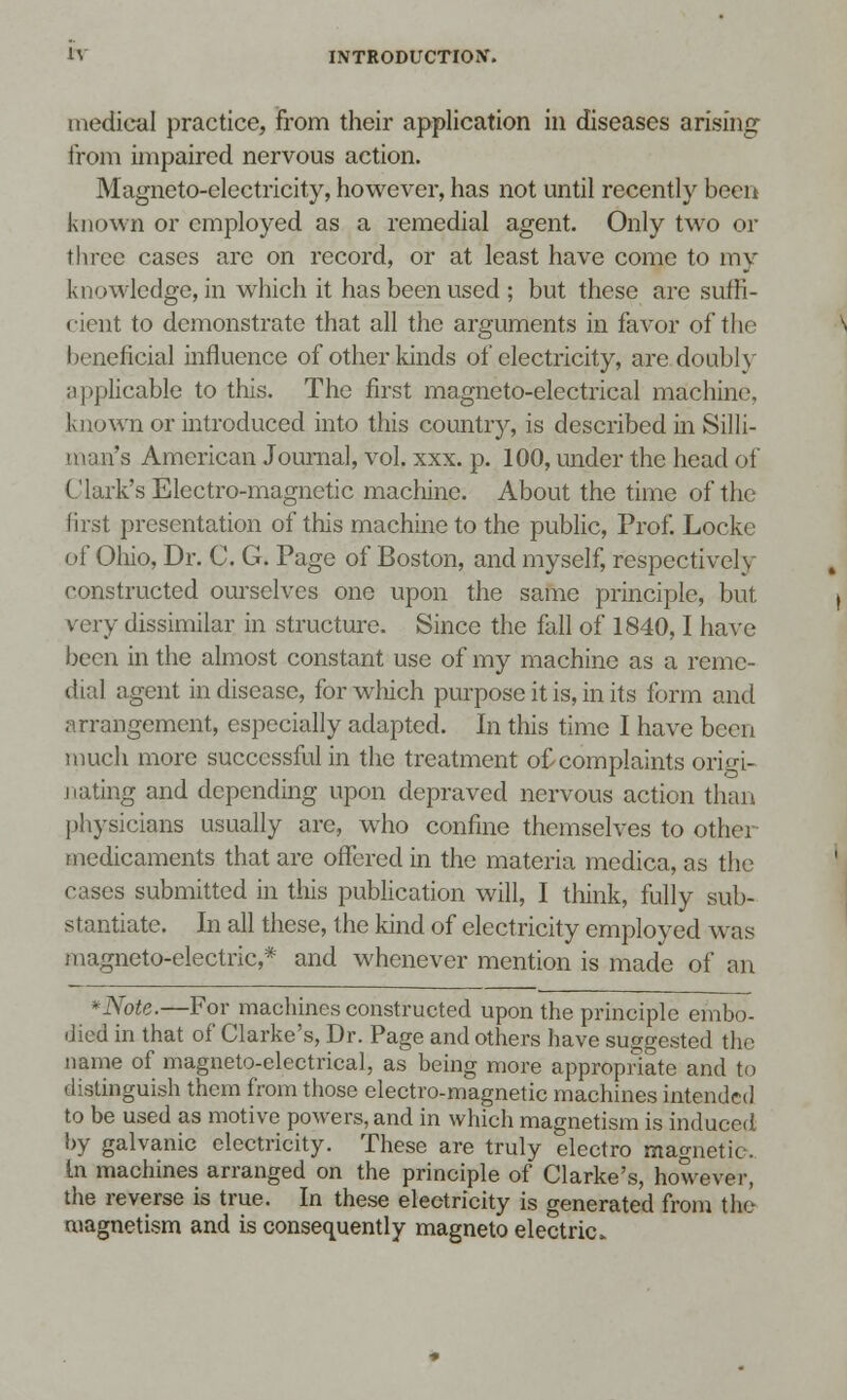 medical practice, from their application in diseases arising from impaired nervous action. Magneto-electricity, however, has not until recently been known or employed as a remedial agent. Only two or three cases are on record, or at least have come to my knowledge, in which it has been used; but these are suffi- cient to demonstrate that all the arguments in favor of the beneficial influence of other kinds of electricity, are doublv applicable to this. The first magneto-electrical machine known or introduced into this country, is described in Silli- man's American Journal, vol. xxx. p. 100, under the head of Clark's Electro-magnetic machine. About the time of the first presentation of this machine to the public, Prof. Locke of Ohio, Dr. C. G. Page of Boston, and myself, respectively constructed ourselves one upon the same principle, but very dissimilar in structure. Since the fall of 1840,1 have been in the almost constant use of my machine as a reme- dial agent in disease, for which purpose it is, in its form and arrangement, especially adapted. In this time I have been much more successful in the treatment of complaints origi- nating and depending upon depraved nervous action than physicians usually arc, who confine themselves to othei medicaments that are offered in the materia medica, as the cases submitted in this publication will, I think, fully sub- stantiate. In all these, the kind of electricity employed was magneto-electric,* and whenever mention is made of an -Note.—For machines constructed upon the principle embo- died in that of Clarke's, Dr. Page and others have suggested the name of magneto-electrical, as being more appropriate and to distinguish them from those electro-magnetic machines intended to be used as motive powers, and in which magnetism is induced by galvanic electricity. These are truly electro magnetic. In machines arranged on the principle of Clarke's, however, the reverse is true. In these electricity is generated from the magnetism and is consequently magneto electric.