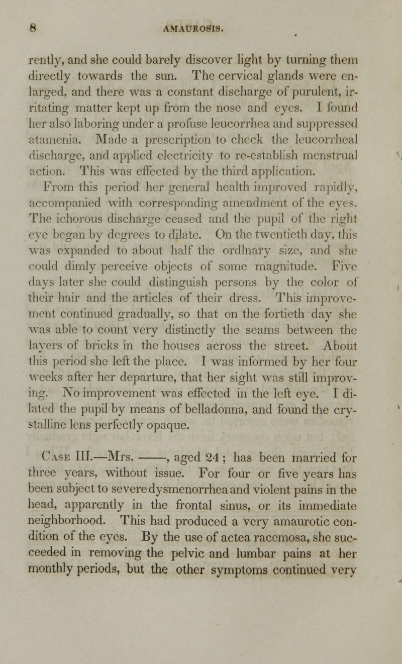 rently, and she could barely discover light by turning them directly towards the sun. The cervical glands were en- larged, and there was a constant discharge of purulent, ir- ritating matter kept up from the nose and eyes. I found her also laboring under a profuse leucorrhea and suppressed atamenia. Made a prescription to check the leucorrhea 1 discharge, and applied electricity to re-establish menstrual action. This was effected by the third application. From this period her general health improved rapidly, accompanied with corresponding amendment of the ey< s. The ichorous discharge ceased and the pupil of the right eye began by degrees to dilate. On the twentieth day, this was expanded to about half the ordinary size, and she could dimly perceive objects of some magnitude. Five days later she could distinguish persons by the color of their hair and the articles of their dress. This improve- ment continued gradually, so that on the fortieth day she was able to count very distinctly the seams between the layers of bricks in the houses across the street. About this period she left the place. I was informed by her four weeks after her departure, that her sight was still improv- ing. No improvement was effected in the left eye. I di- lated the pupil by means of belladonna, and found the cry- stalline lens perfectly opaque. Case III.—Mrs. , aged 24 ; has been married for three years, without issue. For four or five years has been subject to severe dysmenorrhea and violent pains in the head, apparently in the frontal sinus, or its immediate neighborhood. This had produced a very amaurotic con- dition of the eyes. By the use of actea racemosa, she suc- ceeded in removing the pelvic and lumbar pains at her monthly periods, but the other symptoms continued very