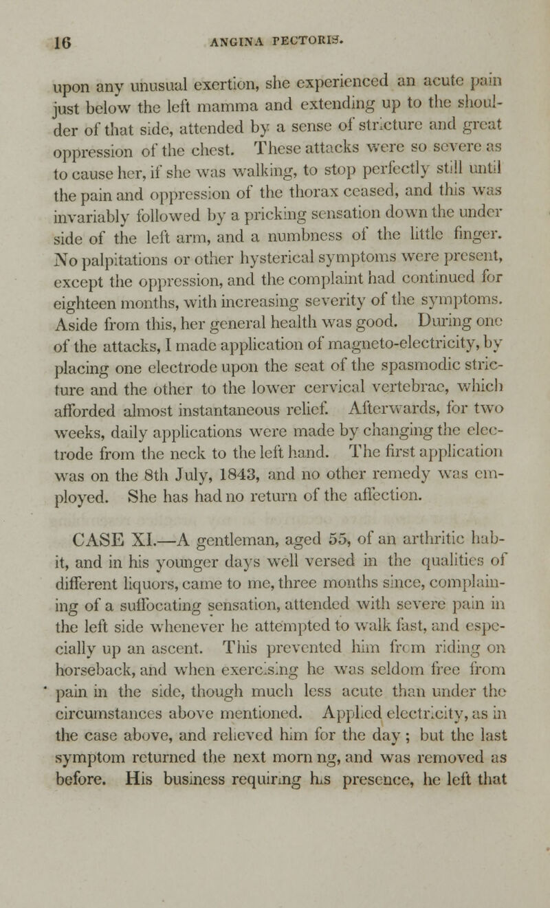 upon any unusual exertion, she experienced an acute pain just below the left mamma and extending up to the shoul- der of that side, attended by a sense of stricture and great oppression of the chest. These attacks were so severe as to eause her, if she was walking, to stop perfectly still until the pain and oppression of the thorax ceased, and this was invariably followed by a pricking sensation down the under side of the left arm, and a numbness of the little finger. No palpitations or other hysterical symptoms were present, except the oppression, and the complaint had continued for eighteen months, with increasing severity of the symptoms. Aside from this, her general health was good. During one of the attacks, 1 made application of magneto-electricity, by placing one electrode upon the scat of the spasmodic stric- ture and the other to the lower cervical vertebrae, which afforded almost instantaneous relief. Afterwards, for two weeks, daily applications were made by changing the elec- trode from the neck to the left hand. The first application was on the 8th July, 1843, and no other remedy was cm- ployed. She has had no return of the affection. CASE XL—A gentleman, aged 55, of an arthritic hab- it, and in his younger days well versed in the qualities of different liquors, came to me, three months since, complain- ing of a suffocating sensation, attended with severe pain in the left side whenever he attempted to walk fast, and espe- cially up an ascent. This prevented him fr< m riding on horseback, and when exercising he was seldom free from pain in the side, though much less acute than under the circumstances above mentioned. Applied electricity, as in the case above, and relieved him for the day; but the last symptom returned the next mom ng, and was removed as before. His business requiring hus presence, he left that