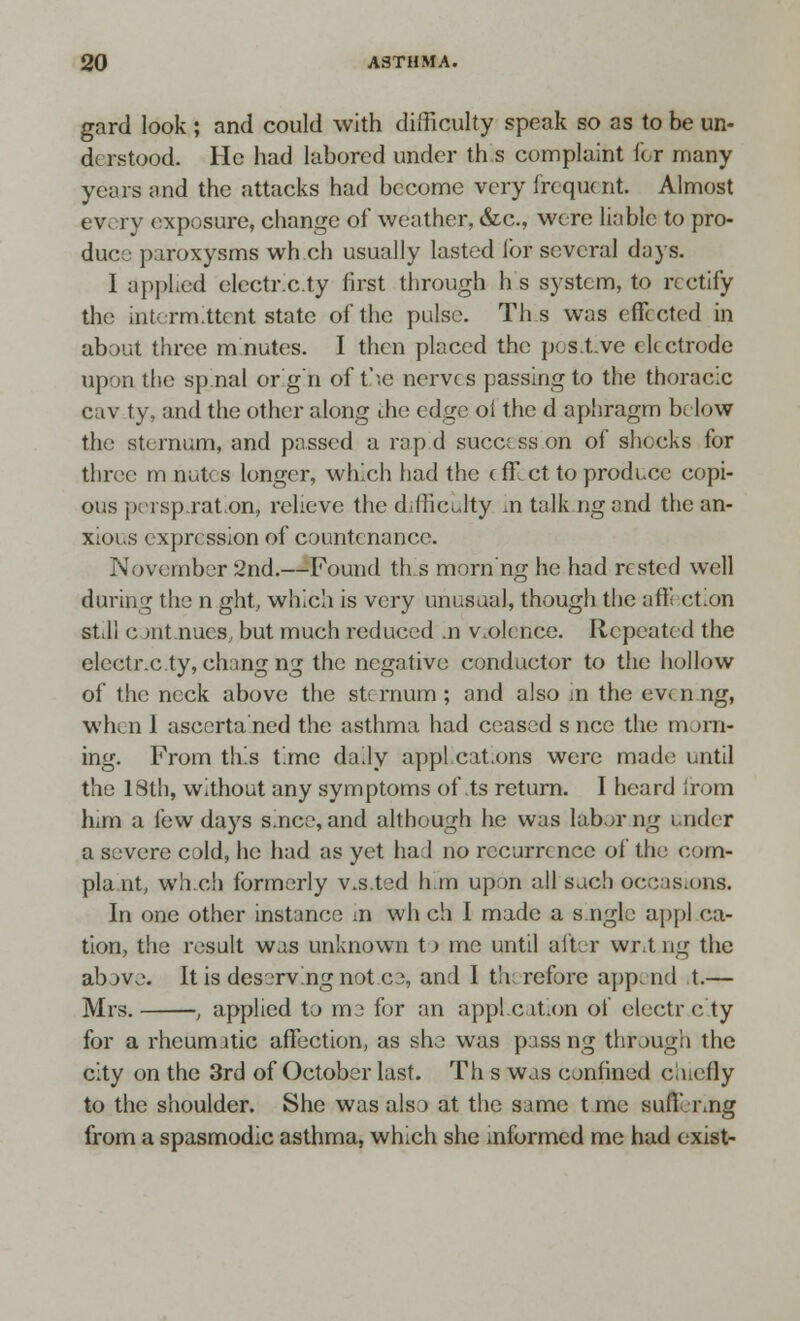 gard look ; and could with difficulty speak so as to be un- derstood. He had labored under th s complaint for many years and the attacks had become very frequent. Almost every exposure, change of weather, &c, were liable to pro- due:' paroxysms wh ch usually lasted lor several days. I applied electr.c.ty first through h s system, to rectify the intermittent state of the pulse. Th s was effected in about three mnutes. I then placed the pos.t.ve electrode upon the spinal or'g'n of t'le nerves passing to the thoracic cav ty, and the other along die edge oi the d aphragm below the sternum, and passed a rapid success on of shocks for three m nutes longer, which had the effect to produce copi- ous perspiration, relieve the difficulty ,n talk ng and the an- xious expression of countenance. November 2nd.—Found ties morn'ng he had rested well during the n ght, which is very unusual, though the affection stJi c mt nues, but much reduced .n violence. Repeated the electr.c.ty, chang ng the negative conductor to the hollow of the neck above the sternum; and also in the evenng, when I asccrta ned the asthma had ceased s ncc the morn- ing. From this time daily appl cat.ons were made until the 18th, without any symptoms of\ts return. I heard from him a few days s.nce, and although he was labor ng under a seivere cold, he had as yet had no recurrence of the com- plaint, wh.ch formerly v.s.ted h.m upon all such occasions. In one other instance in wh ch I made a s.ngle appl ca- tion, the result was unknown t)me until after wr.t ng the above. It is deserving notce, and I th refore append t.— Mrs. , applied to me for an application of electr c ty for a rheumatic affection, as she was pass ng through the city on the 3rd of October last. Th s was confined cuicfly to the shoulder. She was also at the same t me suffering from a spasmodic asthma, which she informed me had exist-