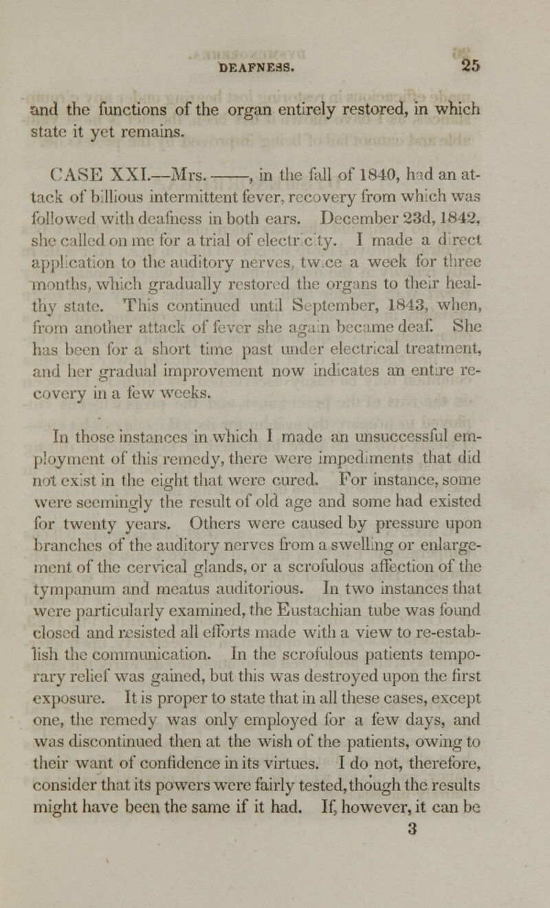 DEAFNESS. 2; and the functions of the organ entirely restored, in which state it yet remains. CASE XXL—Mrs. , in the fall of 1840, had an at- tack of billious intermittent fever, recovery from which was followed with deafness in both ears. December 23d, 1842, she called on me for atrial of electricity. I made a direct application to the auditory nerves, twee a week for three months, which gradually restored the organs to their heal- thy state. This continued until September, 1843, when, from another attack of lever she aga n became deaE She has been for a short time past under electrical treatment, and her gradual improvement now indicates an entire re- covery in a few weeks. In those instances in which I made an unsuccessful em- inent of this remedy, there were impediments that did not exist in the eight that were cured. For instance, some were seemingly the result of old age and some had existed for twenty years. Others were caused by pressure upon branches of the auditory nerves from a swelling or enlarge- ment of the cervical glands, or a scrofulous affection of the tympanum and meatus auditorious. In two instances that were particularly examined, the Eustachian tube was found cloned and resisted all efforts made with a view to re-estab- lish the communication. In the scrofulous patients tempo- rary relief was gained, but this was destroyed upon the first exposure. It is proper to state that in all these cases, except one, the remedy was only employed for a few days, and was discontinued then at the wish of the patients, owing to their want of confidence in its virtues. I do not, therefore, consider that its powers were fairly tested,though the results might have been the same if it had. If, however, it can be 3