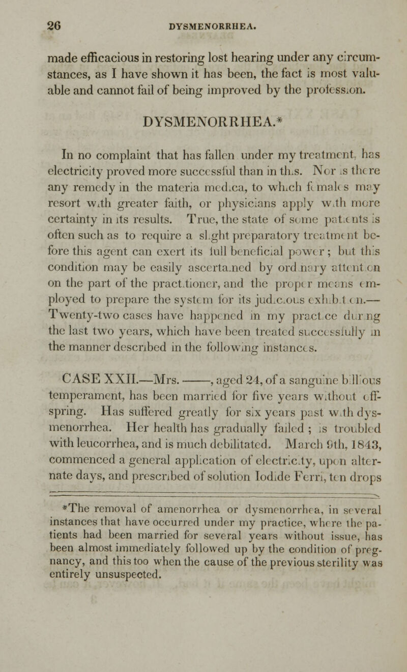 made efficacious in restoring lost hearing under any circum- stances, as I have shown it has been, the fact is most valu- able and cannot fail of being improved by the profession. DYSMENORRHEA.* In no complaint that has fallen under my treatment, has electricity proved more successful than in th.s. Nor is the re any remedy in the materia medica, to winch females may resort w^th greater faith, or physicians apply With more certainty in its results. True, the state of some patients is often such as to require a slight preparatory treatment be- fore this agent can exert its lull beneficial power; but this condition may be easily ascertained by ord nary attent oa on the part of the practitioner, and the proper means em- ployed to prepare the system for its jud.c.oi.s exh b t on.— Twenty-two cases have happened in my practce <!i i iig the last two years, which have been treated successfully in the manner described in the following instances. CASE XXII.—Mrs. , aged 24, of a sanguine billious temperament, has been married for five years without off- spring. Has suffered greatly for six years pasl wth dys- menorrhea. Her health has gradually failed; is troubled with leucorrhea, and is much debilitated. March 9th, 1843, commenced a general application of eh ctricity, up< n alt< r- nate days, and prescribed of solution Iodide Fern, ten drops *The removal of amenorrhea or dysmenorrhea, in several instances that have occurred under my practice, wlw re the pa- tients had been married for several years without issue, has been almost immediately followed up by the condition of preg- nancy, and this too when the cause of the previous sterility was entirely unsuspected.