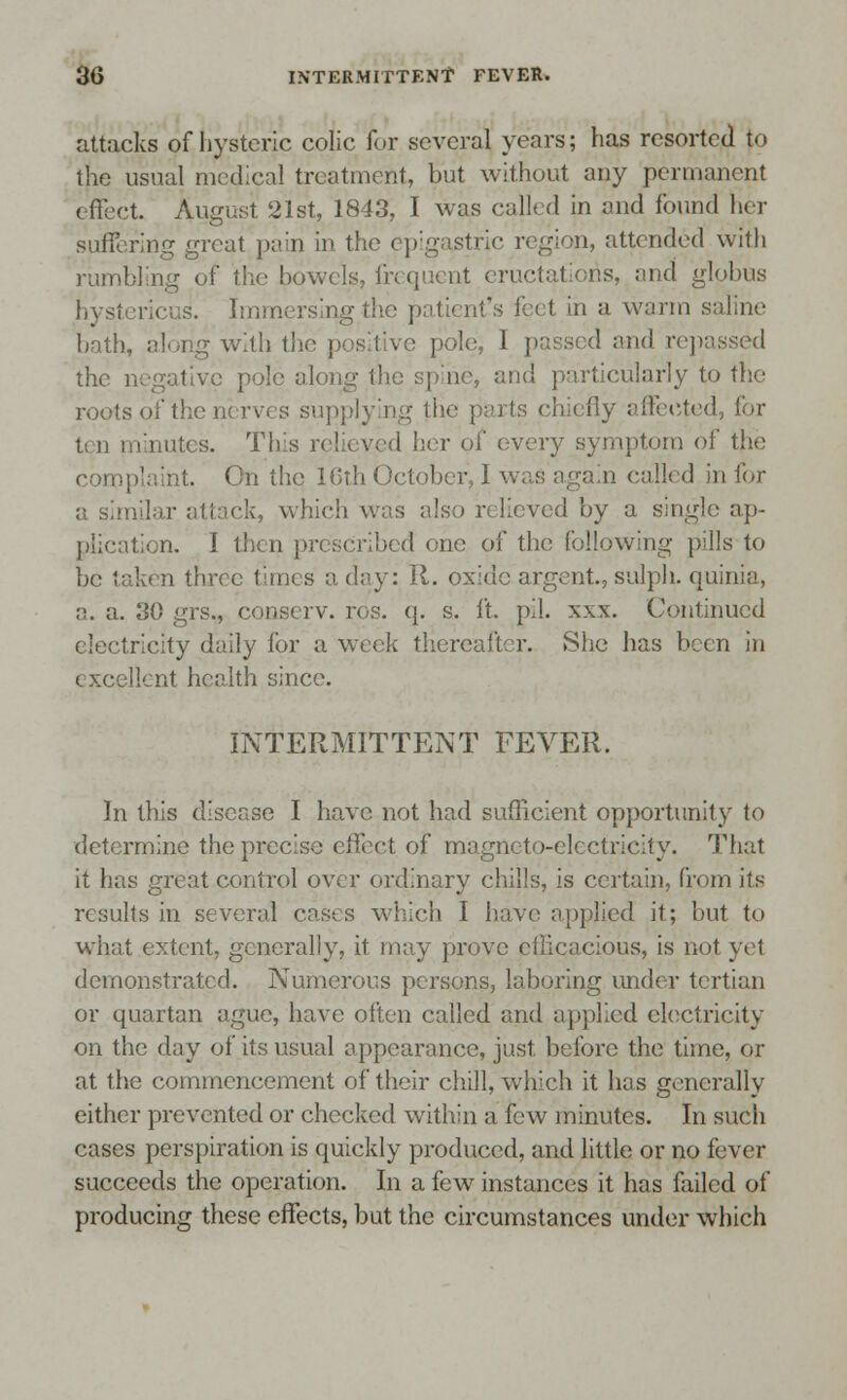 attacks of hysteric colic for several years; has resorted t<> the usual medical treatment, but without any permanent effect. August 21st, 1843, I was called in and found her suffering great pain in the epigastric region, attended with rumbling of the bowels, frequent eructations, and globus hysiericus. Immersing the patient's feet in a warm saline bath, along with the positive pole, I passed and repassed the negative pole along th< cularly to the roots of the nerves supplying the parts chiefly affected, for ten minutes. This relieved her of (-very symptom of the complaint. On the lGth October, 1 was again called in for a similar attack, which was als< d by a single ap- plication. I then prescribed one of the following pills to be taken three times a day: R. oxide argent, sulph. quinia, a. a. J>() grs., conserv. ros. q. s. ft. pil. xxx. Continued electricity daily for a week thereafter. She has been in t xcellent health since. INTERMITTENT FEVER. In this disease I have not had sufficient opportunity to determine the precise effect of magneto-electricity. That it has great control over ordinary chills, is certain, from its results in several cases which I have applied it; but to what extent, generally, it may prove ellieacious, is not yel demonstrated. Numerous persons, laboring under tertian or quartan ague, have often called and applied electricity on the day of its usual appearance, just, before the time, or at the commencement of their chill, which it has generally either prevented or checked within a few minutes. In such cases perspiration is quickly produced, and little or no fever succeeds the operation. In a few instances it has failed of producing these effects, but the circumstances under which