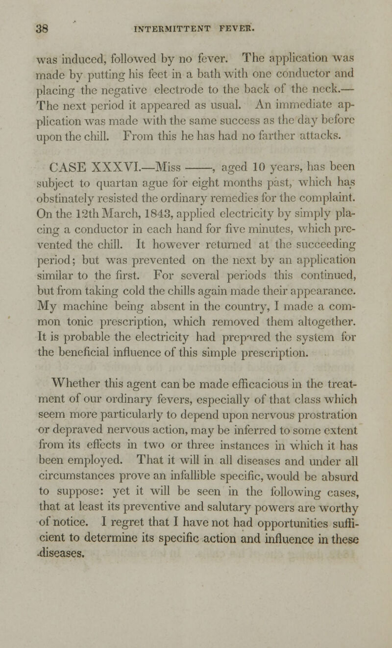 was induced, followed by no fever. The application was made by putting his feet in a bath with one conductor and placing the negative electrode to the back of the neck.— The next period it appeared as usual. An immediate ap- plication was made with the same success as the day before upon the chill. From this he has had no farther attacks. CASE XXXVI.—Miss , aged 10 years, has been subject to quartan ague for eight months past, which has obstinately resisted the ordinary remedies for the complaint. On the 12th March, 1843, applied electricity by simply pla- cing a conductor in each hand for five minutes, which pre- vented the chill. It however returned at the succeeding period; but was prevented on the next by an application similar to the first. For several periods this continued, but from taking cold the chills again made their appearance. My machine being absent in the country, I made a com- mon tonic prescription, which removed them altogether. It is probable the electricity had prepared the system for the beneficial influence of this simple prescription. Whether this agent can be made efficacious in the treat- ment of our ordinary fevers, especially of that class which seem more particularly to depend upon nervous prostration or depraved nervous action, may be inferred to some extent from its effects in two or three instances in which it has been employed. That it will in all diseases and under all circumstances prove an infallible specific, would be absurd to suppose: yet it will be seen in the following cases, that at least its preventive and salutary powers are worthy of notice. I regret that I have not had opportunities suffi- cient to determine its specific action and influence in these •diseases.