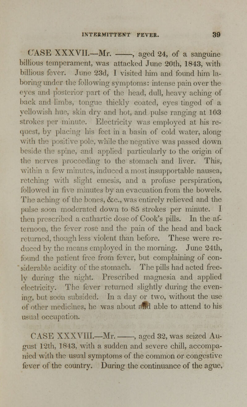 CASE XXXVIL—Mr. , aged 24, of a sanguine billious temperament, was attacked June 20th, 1843, with billions fever. June 23d, I visited him and found him la- boring under the following symptoms: intense pain over the eyes and posterior part of the head, dull, heavy aching of back and limbs, tongue thickly coated, eyes tinged of a yellowish hiae, skin dry and hot, and pulse ranging at 103 strokes per minute. Electricity was employed at his re- quest, by placing his feet in a basin of cold water, along with the positive pole, while the negative was passed down le the spine, and applied particularly to the origin of t'i nerves proceeding to the stomach and liver. This, within a few minutes, induced a most insupportable nausea, retching with slight emesis, and a profuse perspiration, followed in the minutes by an evacuation from the bowels. The aching of the bones, &c, was entirely relieved and the e soon moderated down to 85 strokes per minute. I then prescribed a cathartic dose of Cook's pills. In the af- ternoon, the fever rose and the pain of the head and back returned, though less violent than before. These were re- duced by the means employed in the morning. June 24th, found the patient free from fever, but complaining of con- ' siderable acidity of the stomach. The pills had acted free- ly during the night. Prescribed magnesia and applied electricity. The fever returned slightly during the even- ing, but soon subsided. In a day or two, without the use of other medicines, he was about awl able to attend to his usual occupation. CASE XXXVIII.—Mr. , aged 32, was seized Au- gust 12th, 1843, with a sudden and severe chill, accompa- nied with the usual symptoms of the common or congestive fever of the country. During the continuance of the ague,