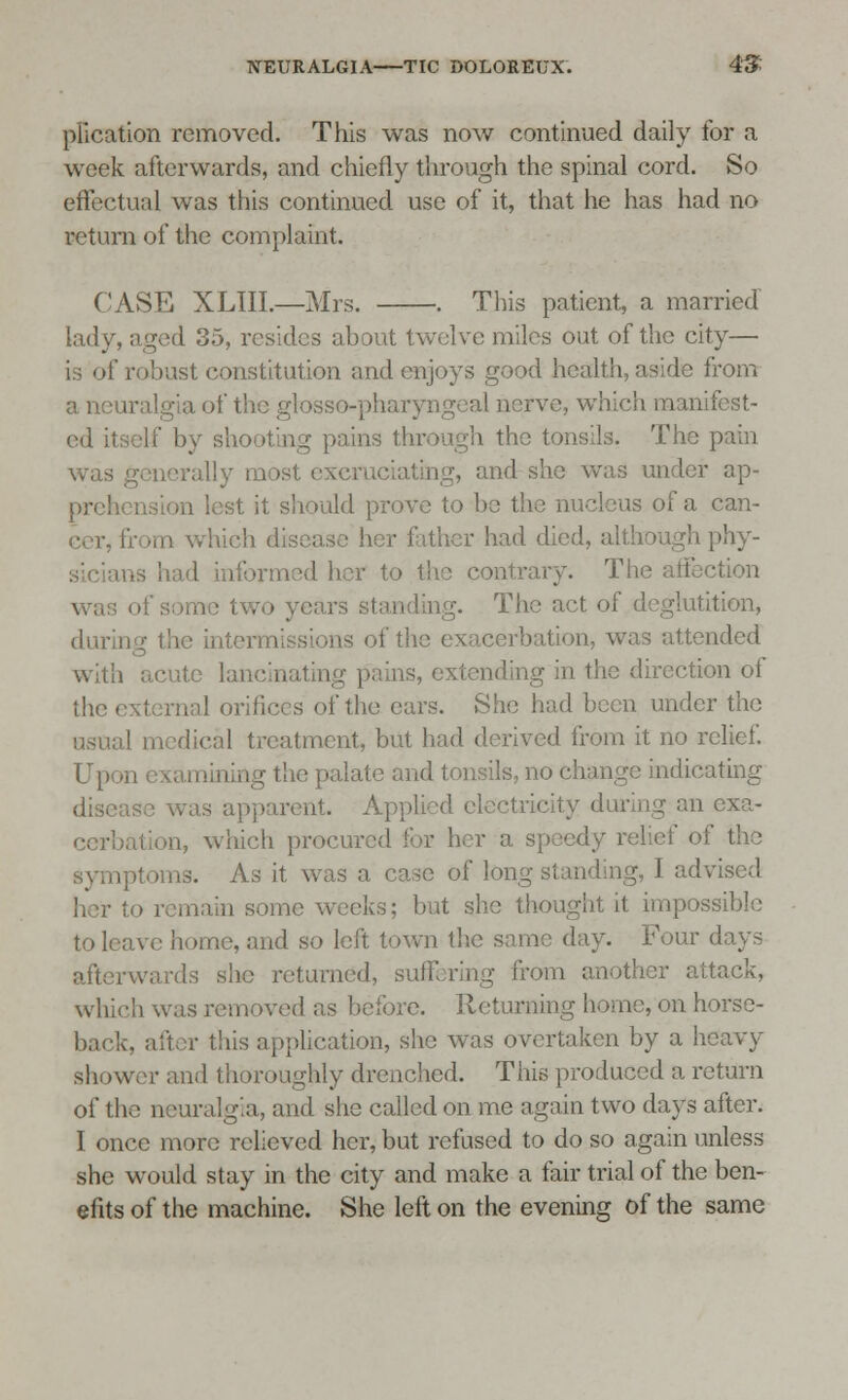 plication removed. This was now continued daily for a week afterwards, and chiefly through the spinal cord. So effectual was this continued use of it, that he has had no return of the complaint. CASE XLIII.—Mrs. . This patient, a married lady, aged 35, resides about twelve miles out of the city— is of robust constitution and enjoys good health, aside from a neuralgia of the gtosso-pharyng» d nerve, which manifest- ed itself by shooting pains through the tonsils. The pain •rally most excruciating, and she ay. r ap- pro!; st it should prove to be the nucleus of a can- - which (I had died, although phy- iformed her to the contrary. The affection of some two yeai ;. The act of deglutition, during the intermissions of the exacerbation, was attended with acute lancinating pains, extending in the direction ot the external orifices of the ears. She had been under the I medical treatment, but had derived from it no relief. U pon examining the palate and tonsils, no change indicating disease was apparent. Applied electricity during an exa- cerbation, which procured for her a speedy relief of the symptoms. As it was a case of long standing, I advised .1 some weeks; but she thought it impossible toll -. and so left town the same day. Four days afterwards she returned, suffering from another attack, which was removed as before. Returning home, on horse- back, after this application, she was overtaken by a heavy shower and thoroughly drenched. This produced a return of the neuralgia, and she called on me again two days after. I once more relieved her, but refused to do so again unless she would stay in the city and make a fair trial of the ben- efits of the machine. She left on the evening of the same