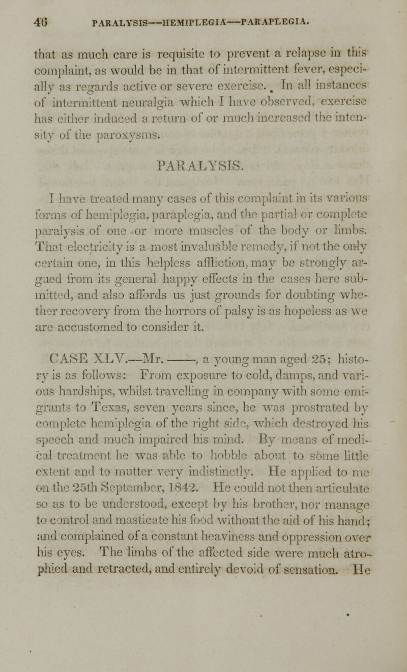 that as much care is requisite to prevent a relapse in this complaint, as would be in that of intermittent fever, especi- ally as regards active or severe exercise.. In all instances of inl at neuralgia which I have observed; has either indu turn of or much in< the inten- sity of the par PARALYSIS. I have treated many cases of this complaint in its and the partial or comp] paralysis of one or more muscles of th »r limbs. That electricity is a most invaluable remedy, if not the only certain one, in this helpless affliction, may be strongly ar- gued from its general happy effects in the eases here sub- mitted, and also affords us just grounds for doubting a. ther recovery from the horrors of palsy is as hopeless as we are accustomed to consider it. CASE XLV.—Mr. , a young man aged 25: histo- ry is as follows: From exposure to cold, damps,and vari- ous hardships, whilst travelling in company with some emi- grants to Texas, seven years since, he was prostrated by ■ hemiplegia of the I s, which destroyed his eh and much impaired his mind. By means of medi- cal treatment he was able to hobble about to some little extent and to mutter v tinctly. He applied to me on the 25th September, 1812. He could not then articulate so as to be understood, except by his brother, nor manage t< c rntrol and masticate his !' >• ■■' without the aid of his hand; and complained of a constant heaviness and oppression over his eyes. The limbs of the affected side were much atro- phied and retracted, and entirely devoid of sensation. He