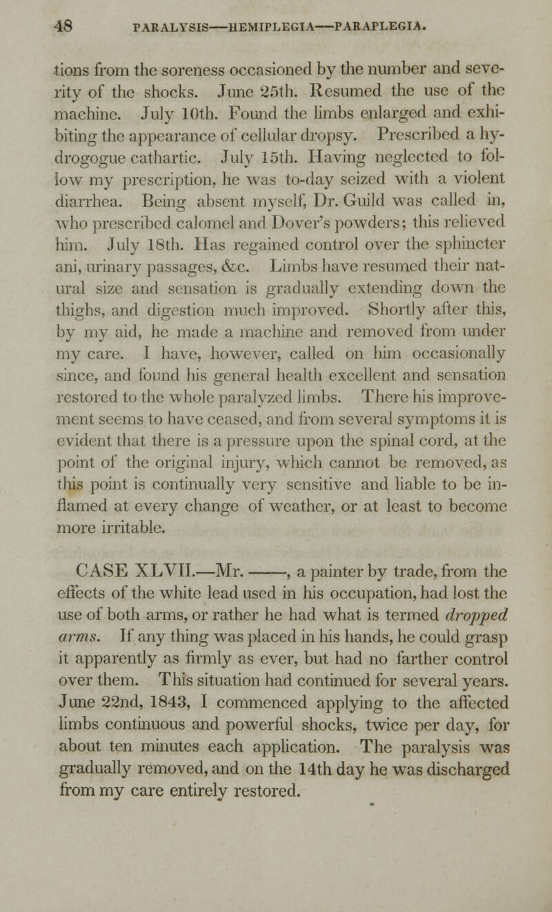 tions from the soreness occasioned by the number and seve- rity of the shocks. June 25th. Resumed the use of the machine. July 10th. Found the limbs enlarged and exhi- biting the appearance of cellular dropsy. Prescribed a hy- drogogue cathartic. July 15th. Having neglected to fol- low my prescription, he was to-day seized with a violent diarrhea. Being absent myself, Dr. Guild was called in, who prescribed calomel and Dover's powders; this relieved him. July 18th. Has regained control over the sphincter ani, urinary passages, &c. Limbs have resumed their nat- ural size and sensation is gradually extending down the thighs, and digestion much improved. Shortly alter this, by my aid, he made a machine and removed irom under my care. I have, however, called on him occasionally since, and found his general health excellent and sensation restored to the whole paralyzed limbs. There his improve- ment seems to have ceased, and from several symptoms it is evident that there is a pressure upon the spinal cord, at the point of the original injur)-, which cannot be removed, as this point is continually very sensitive and liable to be in- flamed at every change of weather, or at least to become more irritable. CASE XLVII.—Mr. , a painter by trade, from the effects of the white lead used in his occupation, had lost the use of both arms, or rather he had what is termed dropped arms. If any thing was placed in his hands, he could grasp it apparently as firmly as ever, but had no farther control over them. This situation had continued for several years. June 22nd, 1843, I commenced applying to the affected limbs continuous and powerful shocks, twice per day, for about ten minutes each application. The paralysis was gradually removed, and on the 14th day he was discharged Irom my care entirely restored.
