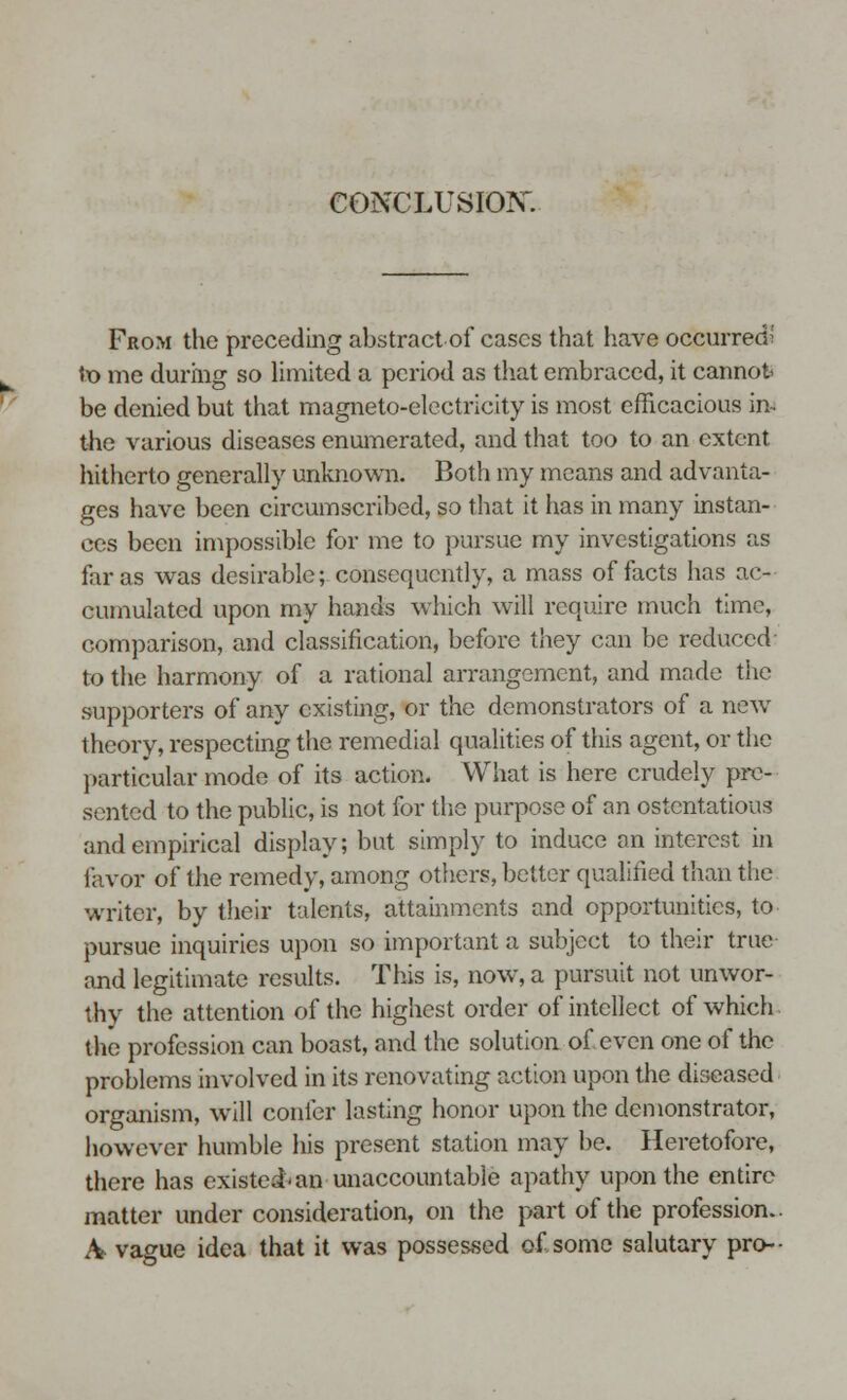 From the preceding abstract of cases that have occurred «x> me during so limited a period as that embraced, it cannot be denied but that magneto-electricity is most efficacious in. the various diseases enumerated, and that too to an extent hitherto generally unknown. Both my means and advanta- ges have been circumscribed, so that it has in many instan- ces been impossible for me to pursue my investigations as far as was desirable; consequently, a mass of facts has ac- cumulated upon my hands which will require much time, comparison, and classification, before they can be reduced to the harmony of a rational arrangement, and made the supporters of any existing, or the demonstrators of a new theory, respecting the remedial qualities of this agent, or the particular mode of its action. What is here crudely pre- sented to the public, is not for the purpose of an ostentatious and empirical display; but simply to induce an interest in favor of the remedy, among others, better qualified than the writer, by their talents, attainments and opportunities, to pursue inquiries upon so important a subject to their true and legitimate results. This is, now, a pursuit not unwor- thy the attention of the highest order of intellect of which the profession can boast, and the solution of. even one of the problems involved in its renovating action upon the diseased organism, will confer lasting honor upon the demonstrator, however humble his present station may be. Heretofore, there has existed-an unaccountable apathy upon the entire matter under consideration, on the part of the profession.. A- vague idea that it was possessed of some salutary pro--