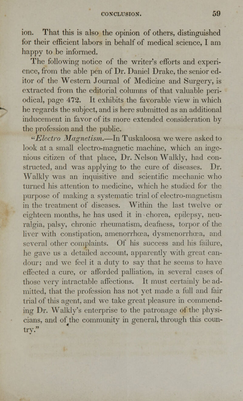 ion. That this is also the opinion of others, distinguished for their efficient labors in behalf of medical science, I am happy to be informed. The following notice of the writer's efforts and experi- ence, from the able pen of Dr. Daniel Drake, the senior ed- itor of the Western Journal of Medicine and Surgery, is extracted from the editorial columns of that valuable peri- odical, page 472. It exhibits the favorable view in which he regards the subject, and is here submitted as an additional inducement in favor of its more extended consideration by the profession and the public. Electro Magnetism.—In Tuskaloosa we were asked to look at a small electro-magnetic machine, which an inge- nious citizen of that place, Dr. Nelson Walkly, had con- structed, and was applying to the cure of diseases. Dr. Walkly was an inquisitive and scientific mechanic who turned his attention to medicine, which he studied for the purpose of making a systematic trial of electro-magnetism in the treatment of diseases. Within the last twelve or eighteen months, he has used it in chorea, epilepsy, neu- ralgia, palsy, chronic rheumatism, deafness, torpor of the liver with constipation, amenorrhoea, dysmenorrhea a, and several other complaints. Of his success and his failure, he gave us a detailed account, apparently with great can- dour; and we feel it a duty to say that he seems to have effected a cure, or afforded palliation* in several cases of those very intractable affections. It must certainly be ad- mitted, that the profession has not yet made a full and fair trial of this agent, and we take great pleasure in commend- ing Dr. Walkly's enterprise to the patronage of the physi- cians, and of the community in general, through this coun- trv.