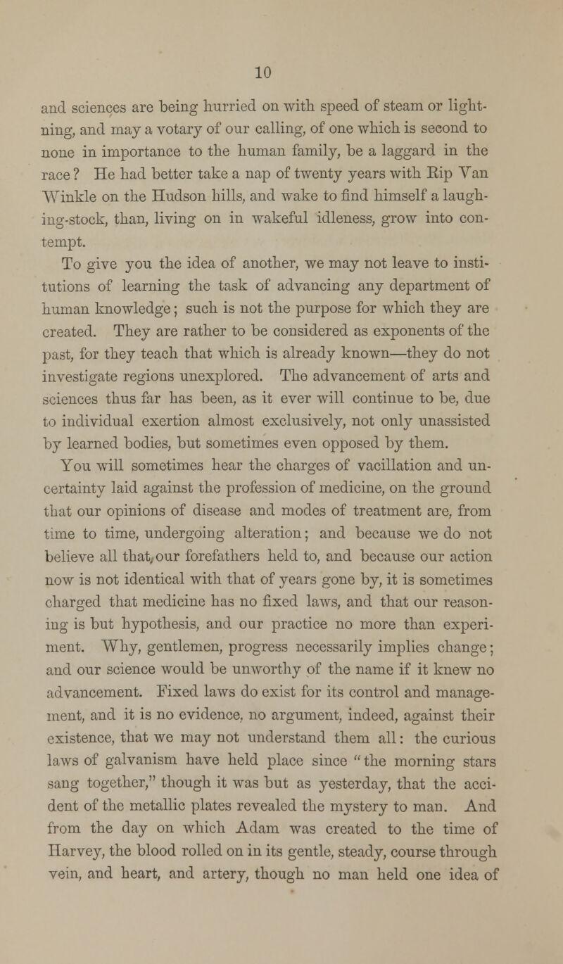 and sciences are being hurried on with speed of steam or light- ning, and may a votary of our calling, of one which is second to none in importance to the human family, be a laggard in the race ? He had better take a nap of twenty years with Eip Van Winkle on the Hudson hills, and wake to find himself a laugh- ing-stock, than, living on in wakeful idleness, grow into con- tempt. To give you the idea of another, we may not leave to insti- tutions of learning the task of advancing any department of human knowledge; such is not the purpose for which they are created. They are rather to be considered as exponents of the past, for they teach that which is already known—they do not investigate regions unexplored. The advancement of arts and sciences thus far has been, as it ever will continue to be, due to individual exertion almost exclusively, not only unassisted by learned bodies, but sometimes even opposed by them. You will sometimes hear the charges of vacillation and un- certainty laid against the profession of medicine, on the ground that our opinions of disease and modes of treatment are, from time to time, undergoing alteration; and because we do not believe all that, our forefathers held to, and because our action now is not identical with that of years gone by, it is sometimes charged that medicine has no fixed laws, and that our reason- ing is but hypothesis, and our practice no more than experi- ment. Why, gentlemen, progress necessarily implies change; and our science would be unworthy of the name if it knew no advancement. Fixed laws do exist for its control and manage- ment, and it is no evidence, no argument, indeed, against their existence, that we may not understand them all: the curious laws of galvanism have held place since  the morning stars sang together, though it was but as yesterday, that the acci- dent of the metallic plates revealed the mystery to man. And from the day on which Adam was created to the time of Harvey, the blood rolled on in its gentle, steady, course through vein, and heart, and artery, though no man held one idea of