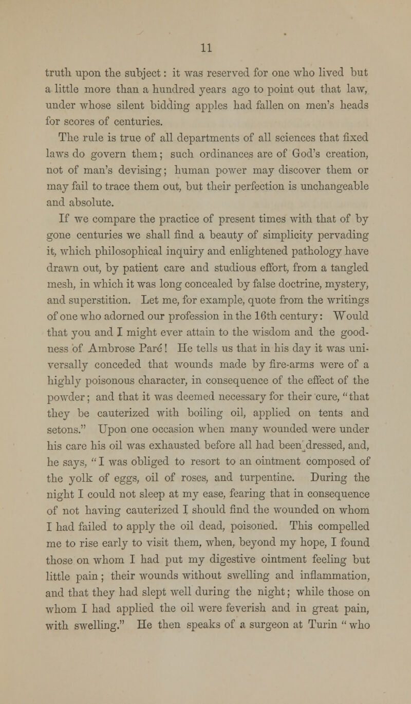 truth upon the subject: it was reserved for one who lived but a little more than a hundred years ago to point out that law, under whose silent bidding apples had fallen on men's heads for scores of centuries. The rule is true of all departments of all sciences that fixed laws do govern them; such ordinances are of God's creation, not of man's devising; human power may discover them or may fail to trace them out, but their perfection is unchangeable and absolute. If we compare the practice of present times with that of by gone centuries we shall find a beauty of simplicity pervading it, which philosophical inquiry and enlightened pathology have drawn out, by patient care and studious effort, from a tangled mesh, in which it was long concealed by false doctrine, mystery, and superstition. Let me, for example, quote from the writings of one who adorned our profession in the 16th century: Would that you and I might ever attain to the wisdom and the good- ness of Ambrose Pare! He tells us that in his day it was uni- versally conceded that wounds made by fire-arms were of a highly poisonous character, in consequence of the effect of the powder; and that it was deemed necessary for their cure,  that they be cauterized with boiling oil, applied on tents and setons. Upon one occasion when many wounded were under his care his oil was exhausted before all had been^dressed, and, he says,  I was obliged to resort to an ointment composed of the yolk of eggs, oil of roses, and turpentine. During the night I could not sleep at my ease, fearing that in consequence of not having cauterized I should find the wounded on whom I had failed to apply the oil dead, poisoned. This compelled me to rise early to visit them, when, beyond my hope, I found those on whom I had put my digestive ointment feeling but little pain; their wounds without swelling and inflammation, and that they had slept well during the night; while those on whom I had applied the oil were feverish and in great pain, with swelling. He then speaks of a surgeon at Turin  who