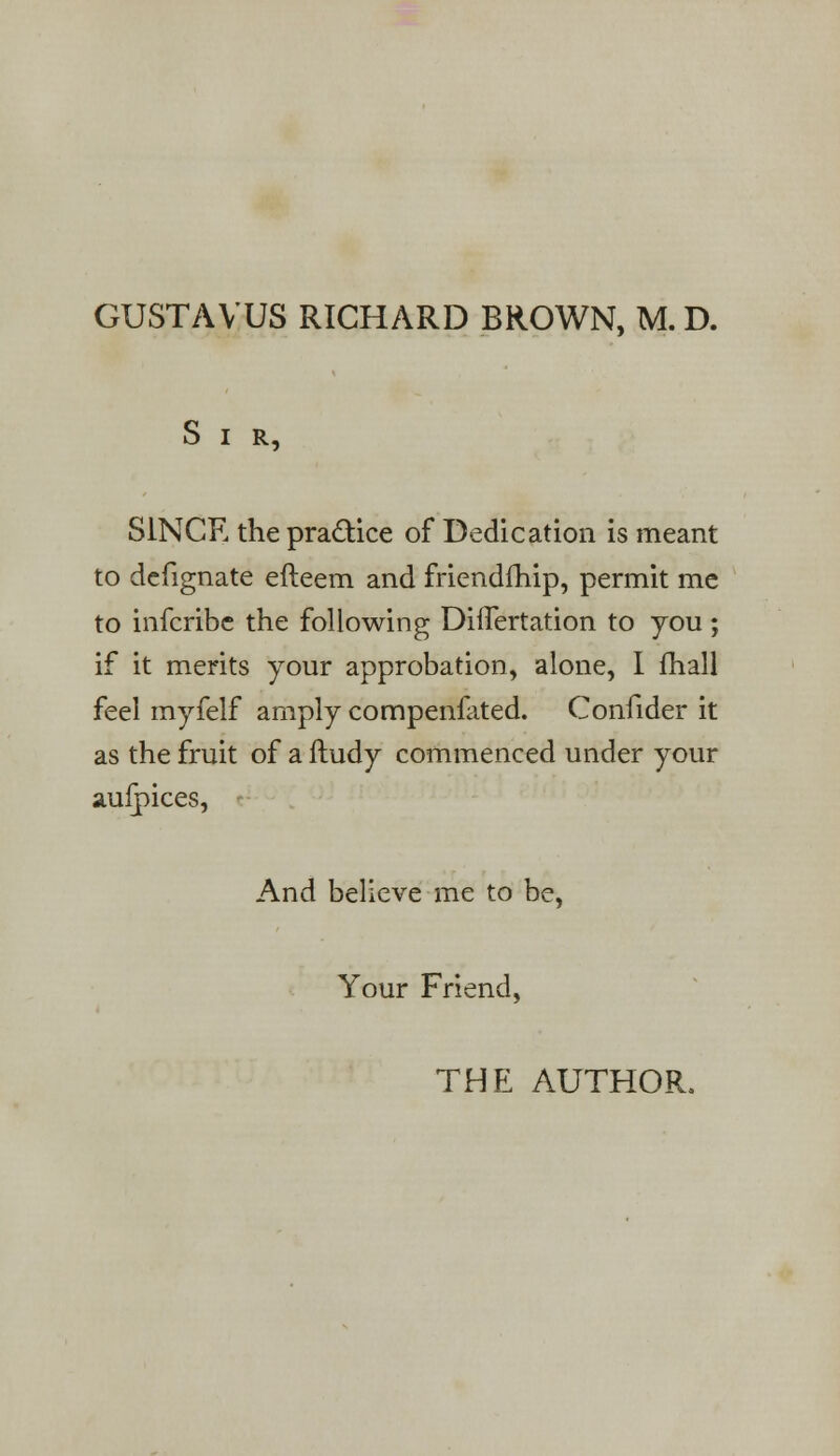 GUSTAVUS RICHARD BROWN, M.D. Sir, SINCE the practice of Dedication is meant to defignate efteem and friendfhip, permit me to infcribe the following DiiTertation to you ; if it merits your approbation, alone, I fhall feel myfelf amply compenlated. Confider it as the fruit of a fludy commenced under your aufpices, And believe me to be, Your Friend,