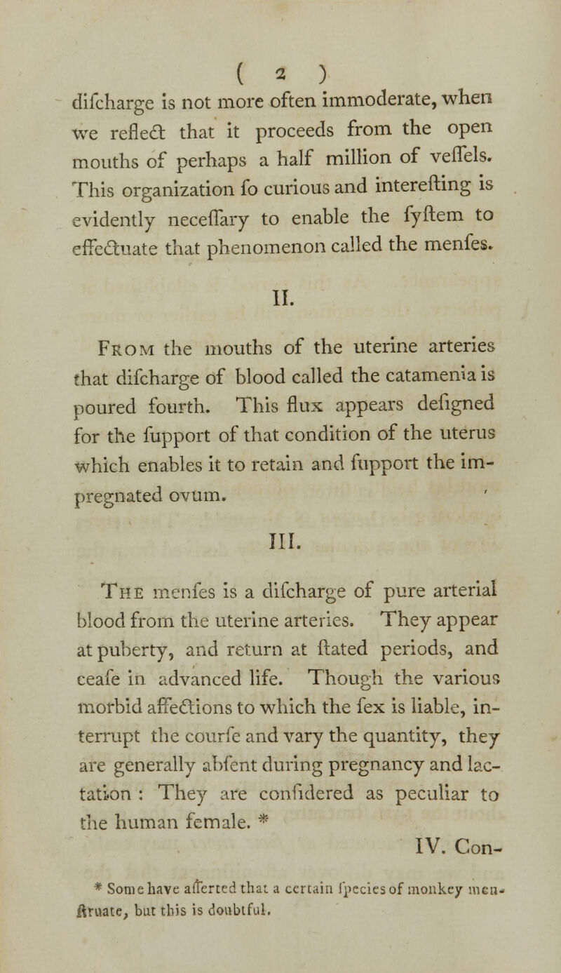 ( « ) difcharge is not more often immoderate, when we reflecl: that it proceeds from the open mouths of perhaps a half million of veffels. This organization fo curious and interefting is evidently neceffary to enable the fyftem to effectuate that phenomenon called the menfes. II. From the mouths of the uterine arteries that difcharge of blood called the catamenia is poured fourth. This flux appears defigned for the fupport of that condition of the uterus which enables it to retain and fupport the im- pregnated ovum. III. The menfes is a difcharge of pure arterial blood from the uterine arteries. They appear at puberty, and return at Hated periods, and ceafe in advanced life. Though the various morbid affections to which the fex is liable, in- terrupt the courfe and vary the quantity, they are generally abfent during pregnancy and lac- tation : They are considered as peculiar to the human female. * IV. Con- * Some have afterted that a certain fpeciesof monkey men-- ftruate, but this is doubtful.