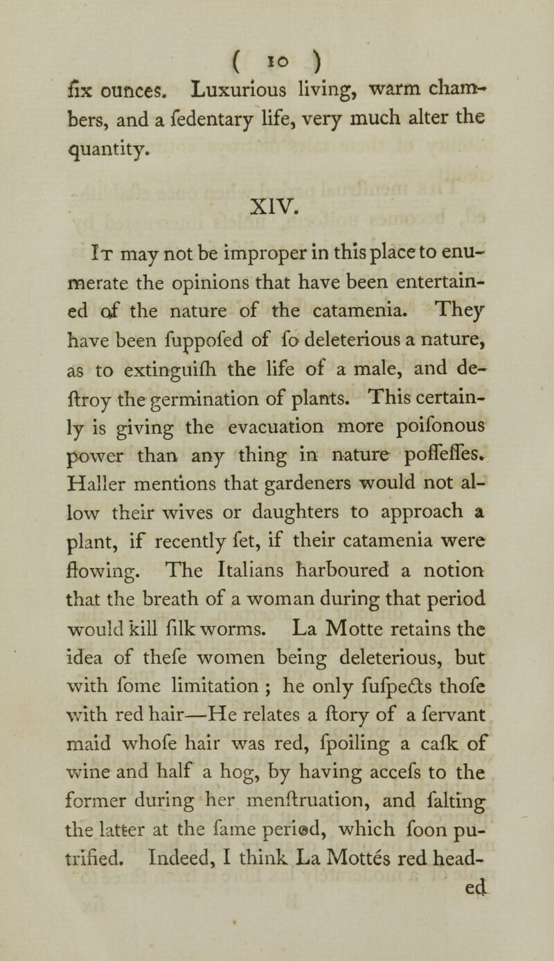 ( »° ) fix ounces. Luxurious living, warm cham- bers, and a fedentary life, very much alter the quantity. XIV. It may not be improper in this place to enu- merate the opinions that have been entertain- ed of the nature of the catamenia. They have been fuppofed of fo deleterious a nature, as to extinguish the life of a male, and de- ftroy the germination of plants. This certain- ly is giving the evacuation more poifonous power than any thing in nature poffefles. Haller mentions that gardeners would not al- low their wives or daughters to approach a plant, if recently fet, if their catamenia were flowing. The Italians harboured a notion that the breath of a woman during that period would kill filk worms. La Motte retains the idea of thefe women being deleterious, but with fome limitation ; he only fufpeets thofe with red hair—He relates a ftory of a fervant maid whofe hair was red, fpoiling a cafk of wine and half a hog, by having accefs to the former during her menftruation, and faking the latter at the fame peri@d, which foon pu- trified. Indeed, I think La Mottes red head- ed