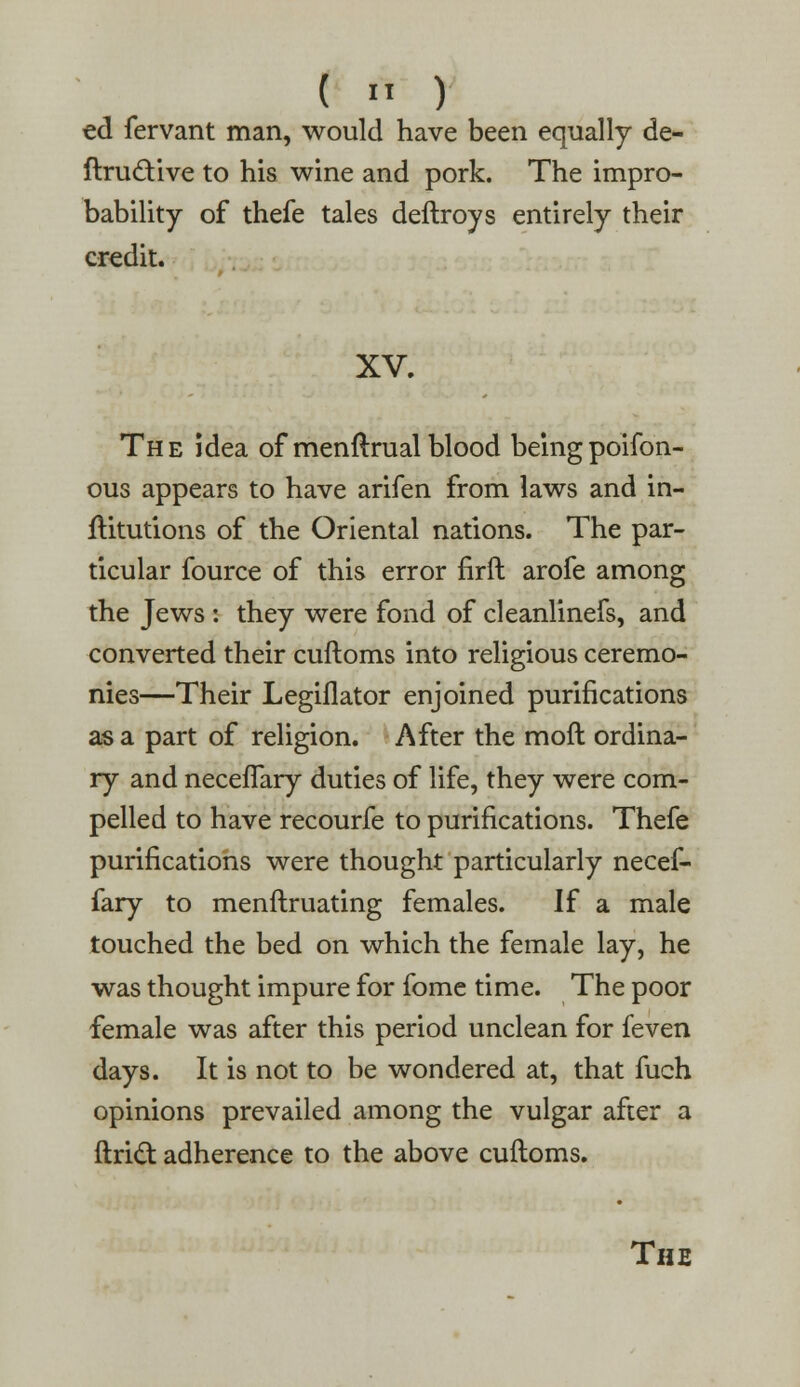 ed fervant man, would have been equally de- finitive to his wine and pork. The impro- bability of thefe tales deftroys entirely their credit. XV. The idea of menftrual blood being poifon- ous appears to have arifen from laws and in- ftitutions of the Oriental nations. The par- ticular fource of this error firft arofe among the Jews : they were fond of cleanlinefs, and converted their cuftoms into religious ceremo- nies—Their Legiflator enjoined purifications as a part of religion. After the mod ordina- ry and necefTary duties of life, they were com- pelled to have recourfe to purifications. Thefe purifications were thought particularly necef- fary to menftruating females. If a male touched the bed on which the female lay, he was thought impure for fome time. The poor female was after this period unclean for feven days. It is not to be wondered at, that fuch opinions prevailed among the vulgar after a ftri£t adherence to the above cuftoms. The