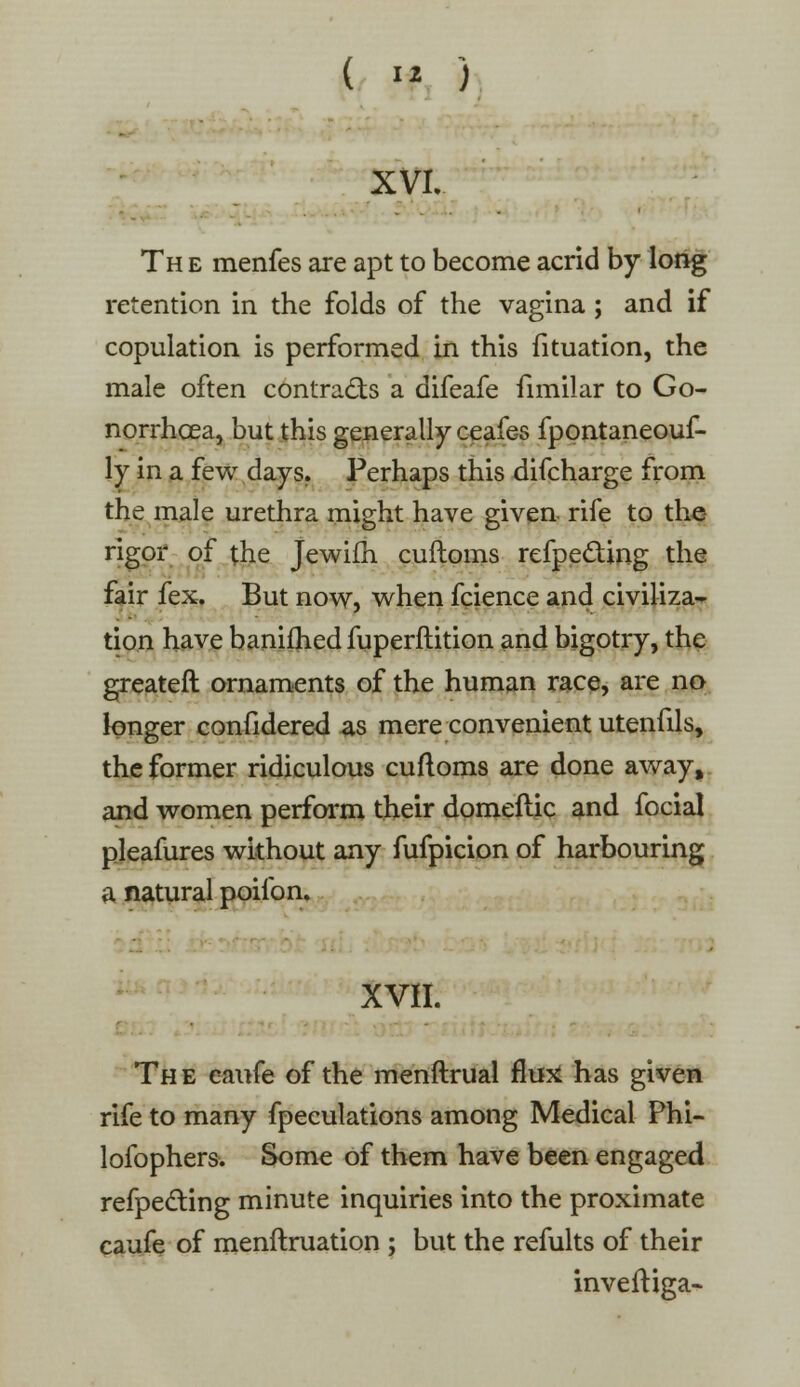 XVI. Th e menfes are apt to become acrid by long retention in the folds of the vagina ; and if copulation is performed in this fituation, the male often contracts a difeafe fimilar to Go- norrhoea, but this generally ceafes fpontaneouf- ly in a few days. Perhaps this difcharge from the male urethra might have given- rife to the rigor of the Jewifh cuftoms reflecting the fair fex. But now, when fcience and civiliza- tion have banifhed fuperftition and bigotry, the greateft ornaments of the human race, are no longer confidered as mere convenient utenfils, the former ridiculous cuftoms are done away, and women perform their domeftic and focial pleafures without any fufpicion of harbouring a natural poilbn. XVII. ■ Th e caufe of the menftrual flutf has given rife to many fpeculations among Medical Phi- lofophers. Some of them have been engaged reflecting minute inquiries into the proximate caufe of menftruation ; but the refults of their inveftiga-