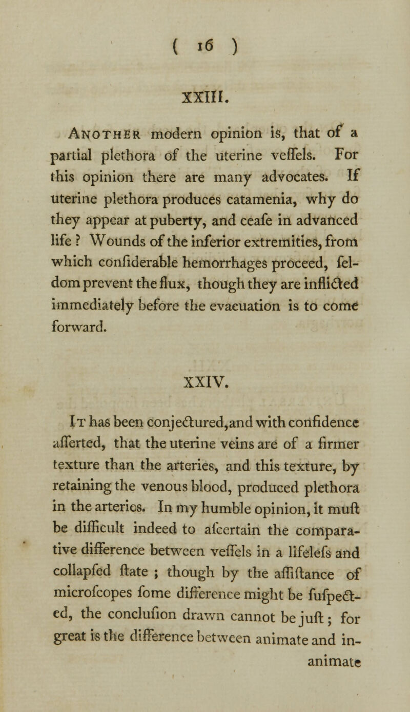 XXIII. Another modern opinion is, that of a partial plethora of the uterine veffels. For this opinion there are many advocates. If uterine plethora produces catamenia, why do they appear at puberty, and ceafe in advanced life ? Wounds of the inferior extremities, from which confiderable hemorrhages proceed, fel- dom prevent the flux, though they are inflided immediately before the evacuation is to come forward. XXIV. It has been conjectured,and with confidence afferted, that the uterine veins are of a firmer texture than the arteries, and this texture, by retaining the venous blood, produced plethora in the arteries. In my humble opinion, it muft be difficult indeed to afcertain the compara- tive difference between veffels in a lifelefs and collapfed ftate ; though by the affiftance of microfcopes fome difference might be fufpect- ed, the conclufion drawn cannot bejuft; for great is the difference between animate and in- animate