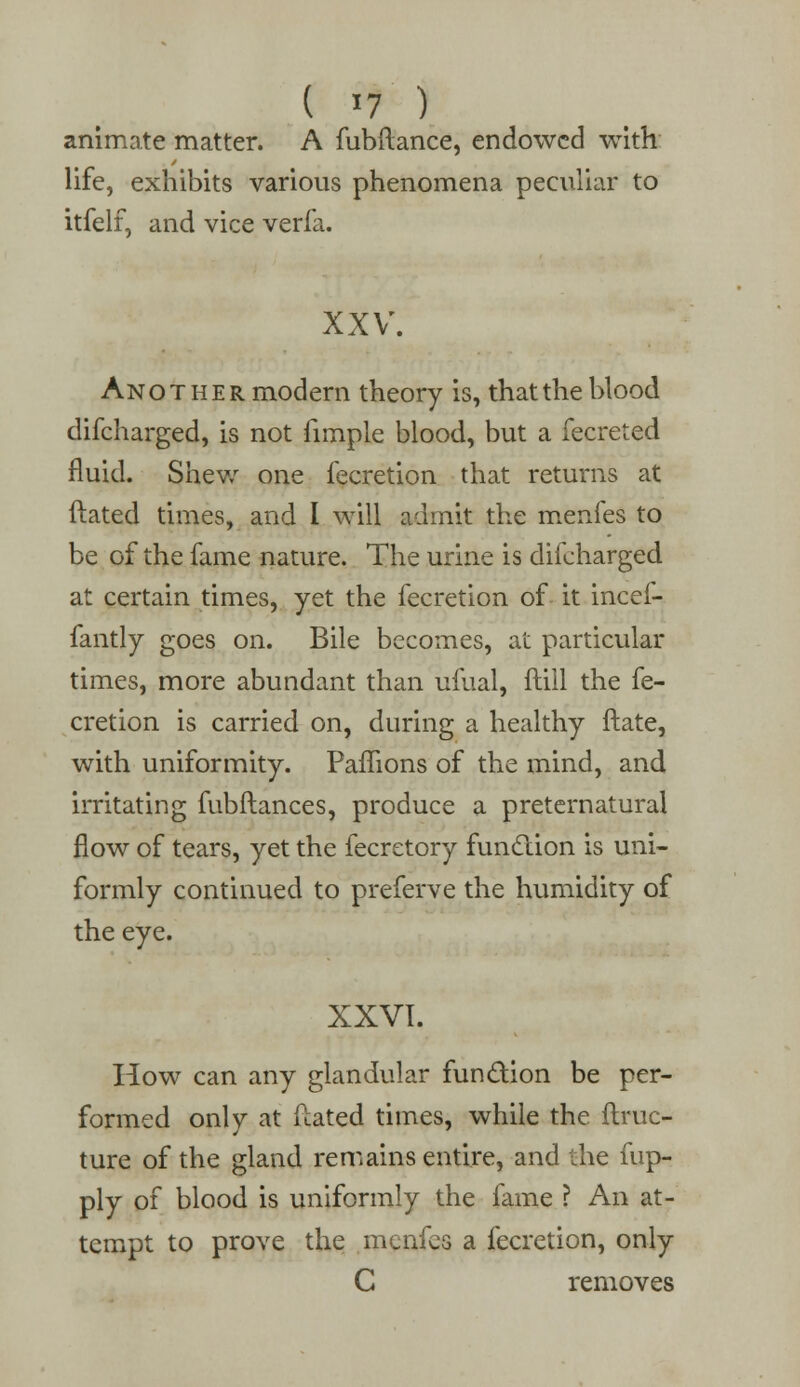 ( '7 ) animate matter. A fubftance, endowed with life, exhibits various phenomena peculiar to itfelf, and vice verfa. XXV. Another modern theory is, that the blood difcharged, is not fimple blood, but a fecreted fluid. Shew one fecretion that returns at ftated times, and I will admit the menfes to be of the fame nature. The urine is difcharged at certain times, yet the fecretion of it incef- fantly goes on. Bile becomes, at particular times, more abundant than ufual, ftill the fe- cretion is carried on, during a healthy ftate, with uniformity. Paffions of the mind, and irritating fubftances, produce a preternatural flow of tears, yet the fecretory function is uni- formly continued to preferve the humidity of the eye. XXVI. How can any glandular function be per- formed only at fcated times, while the ftruc- ture of the gland remains entire, and the fup- ply of blood is uniformly the fame ? An at- tempt to prove the menfes a fecretion, only C removes