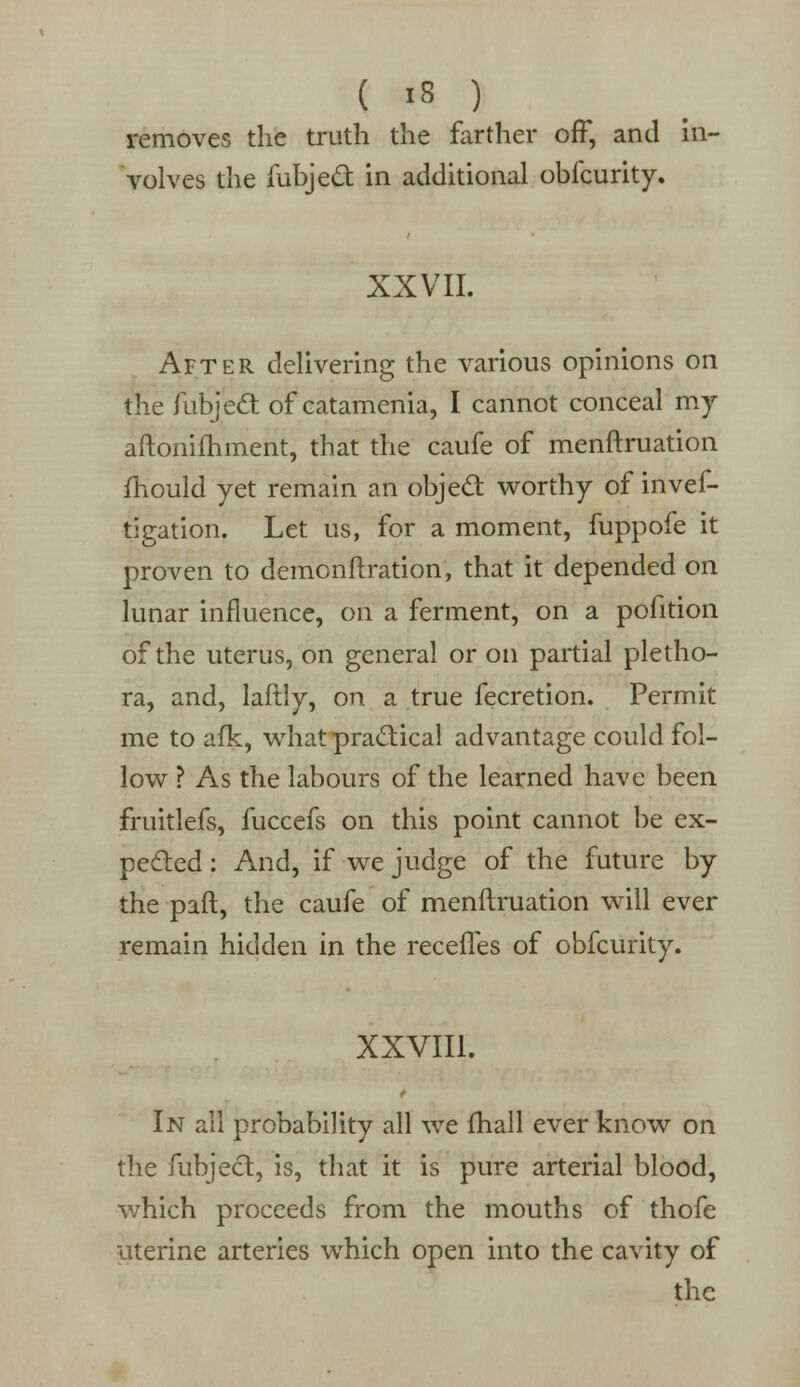 removes the truth the farther off, and in- volves the fubjed in additional obfcurity. XXVII. After delivering the various opinions on the fubjecT: of catamenia, I cannot conceal my aftonifhment, that the caufe of menftruation mould yet remain an objed worthy of inves- tigation. Let us, for a moment, fuppofe it proven to demonftration, that it depended on lunar influence, on a ferment, on a pofition of the uterus, on general or on partial pletho- ra, and, laftly, on a true fecretion. Permit me to afk, what practical advantage could fol- low ? As the labours of the learned have been fruitlefs, fuccefs on this point cannot be ex- pected : And, if we judge of the future by the paft, the caufe of menftruation will ever remain hidden in the receffes of obfcurity. XXVIII. In all probability all we fhall ever know on the fubject, is, that it is pure arterial blood, which proceeds from the mouths of thofe uterine arteries which open into the cavity of the