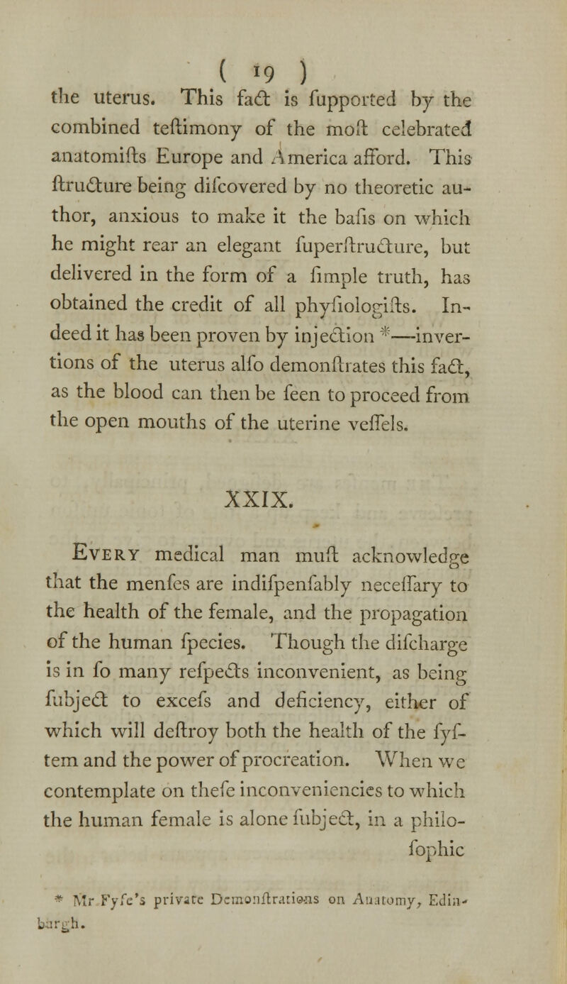 ( >9 ) the uterus. This fad is fupported by the combined teftimony of the mod celebrated anatomifts Europe and A merica afford. This ftrudure being difcovered by no theoretic au- thor, anxious to make it the bafis on which he might rear an elegant fuperitrudure, but delivered in the form of a fimple truth, has obtained the credit of all phyfiologifts. In- deed it has been proven by injection *—-inver- tions of the uterus alfo demonftrates this fad, as the blood can then be feen to proceed from the open mouths of the uterine veffels. XXIX. Every medical man mull acknowledge that the menfes are indifpenfably neceffary to the health of the female, and the propagation of the human fpecies. Though the difcharge is in fo many refpeds inconvenient, as being fubjed to excefs and deficiency, either of which will deftroy both the health of the fyf- tem and the power of procreation. When we contemplate on thefe inconveniencies to which the human female is alone fubjed, in a philo- fophic * Mr Fyfe's private Dcmonftrario-ns on Anatomy, Edin-