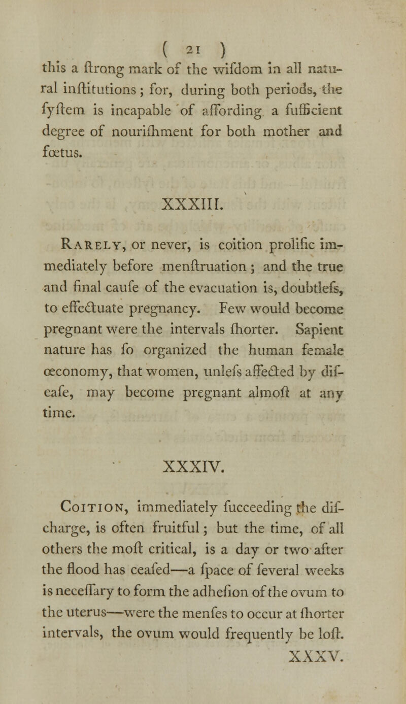 this a ftrong mark of the wifdom in all natu- ral inftitutions ; for, during both periods, the fyilem is incapable of affording a fufficient degree of nouriihment for both mother and fcetus. XXXII I. Rarely, or never, is coition prolific im- mediately before menftruation ; and the true and final caufe of the evacuation is, doubtlefs, to effectuate pregnancy. Few would become pregnant were the intervals fhorter. Sapient nature has fo organized the human female ceconomy, that women, unlefs affected by dif- eafe, may become pregnant almoft at any time. XXXIV. Coition, immediately fucceeding the dis- charge, is often fruitful; but the time, of all others the moil critical, is a day or two after the flood has ceafed—a fpace of feveral weeks is neceffary to form the adhefion of the ovum to the uterus—were the menfes to occur at fhorter intervals, the ovum would frequently be loir. XXXV.