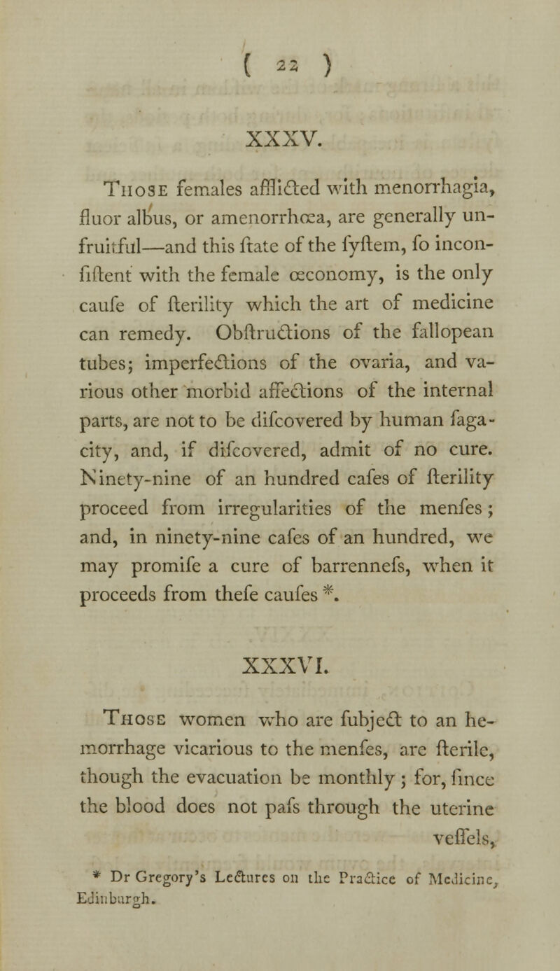 Those females afflicted with menorrhagia, fluor albus, or amenorrhcea, are generally un- fruitful—and this ftate of the fyftem, fo incon- fiftent with the female ceconomy, is the only caufe of fterility which the art of medicine can remedy. Obftru&ions of the fallopean tubes; imperfections of the ovaria, and va- rious other morbid affections of the internal parts, are not to be difcovered by human faga- city, and, if difcovered, admit of no cure. Ninety-nine of an hundred cafes of fterility proceed from irregularities of the menfes; and, in ninety-nine cafes of an hundred, we may promife a cure of barrennefs, when it proceeds from thefe caufes *. XXXVI. Those women who are fubjecl to an he- morrhage vicarious to the menfes, are fterile, though the evacuation be monthly; for, iincc the blood does not pafs through the uterine veflels, * Dr Gregory's Le&ures on the Practice of Medicine, Edinburgh.