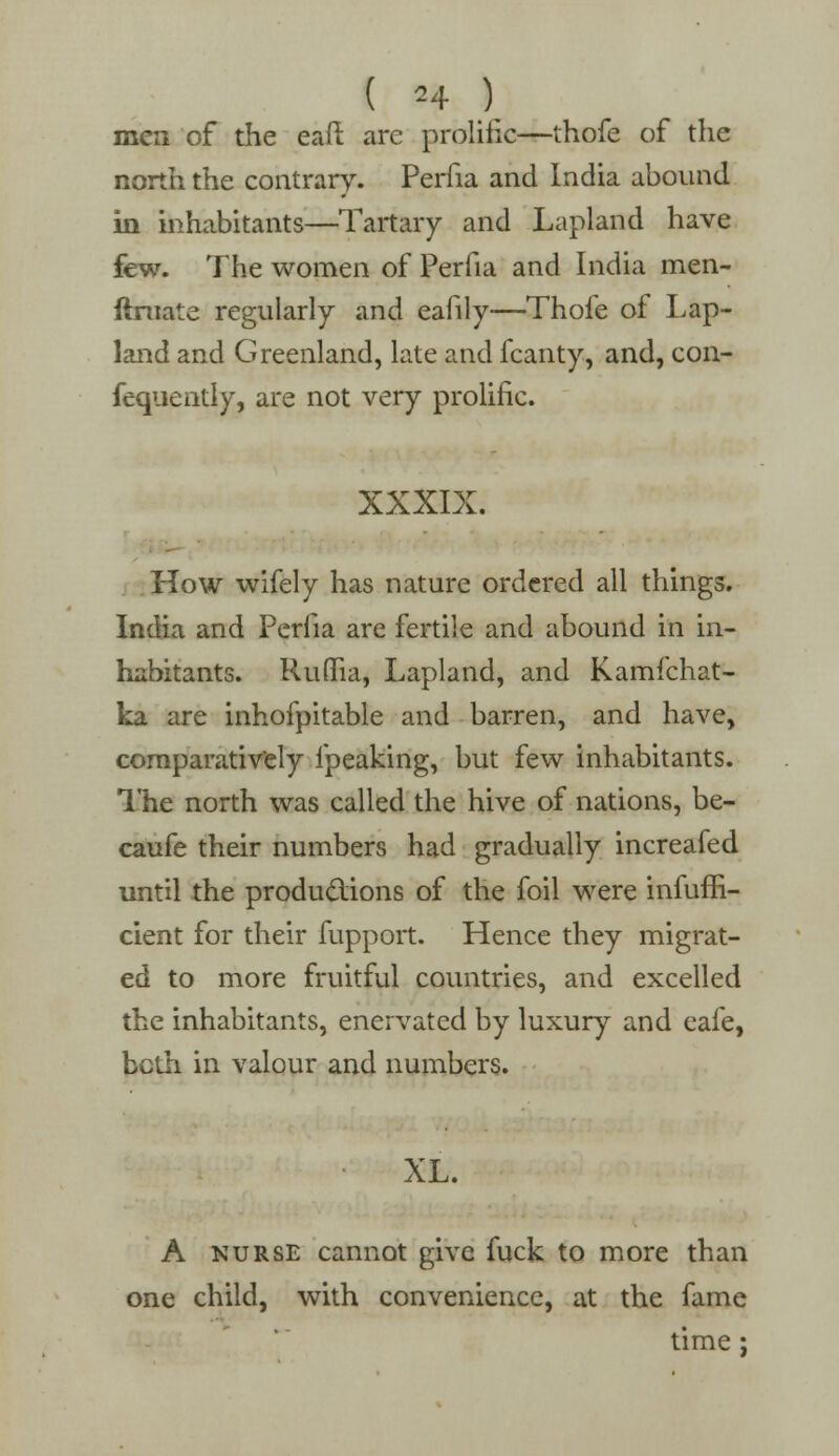 men of the eafi are prolific—thofe of the north the contrary. Perfia and India abound in inhabitants—Tartary and Lapland have few. The women of Perfia and India men- ftniate regularly and eahly—Thofe of Lap- land and Greenland, late and fcanty, and, con- fequently, are not very prolific. XXXIX. How wifely has nature ordered all things. India and Perfia are fertile and abound in in- habitants. RuflTia, Lapland, and Kamfchat- ka are inhofpitable and barren, and have, comparatively fpeaking, but few inhabitants. 1'he north was called the hive of nations, be- caufe their numbers had gradually increafed until the productions of the foil were infuffi- cient for their fuppoit. Hence they migrat- ed to more fruitful countries, and excelled the inhabitants, enervated by luxury and eafe, bclh in valour and numbers. XL. A nurse cannot give fuck to more than one child, with convenience, at the fame time;