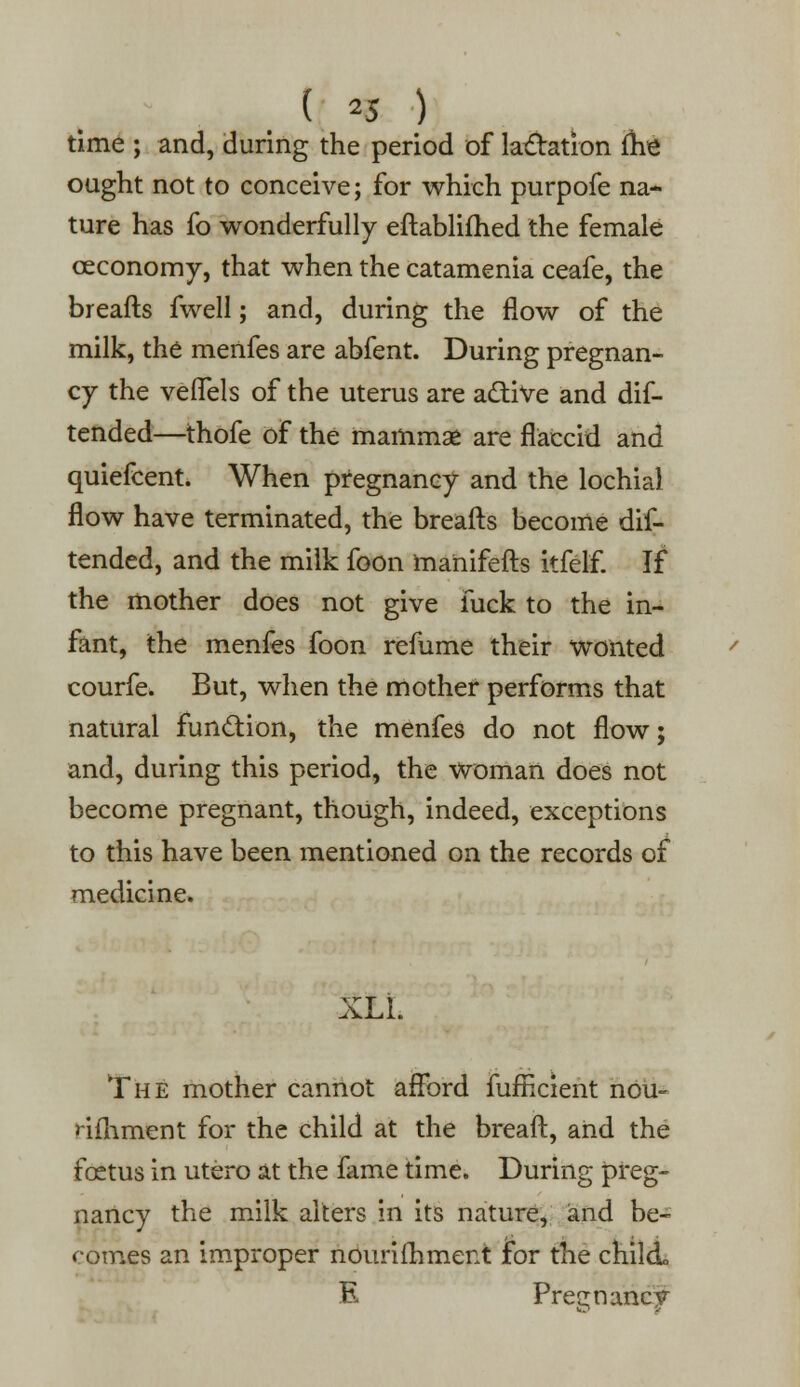 ( *5 ) time ; and, during the period of lactation (he ought not to conceive; for which purpofe na- ture has fo wonderfully eftablifhed the female ceconomy, that when the catamenia ceafe, the breafts fwell; and, during the flow of the milk, the menfes are abfent. During pregnan- cy the vefTels of the uterus are adtive and dif- tended—thofe of the mammas are flaccid and quiefcent. When pregnancy and the lochial flow have terminated, the breafts become dis- tended, and the milk foon manifefts itfelf. If the mother does not give fuck to the in- fant, the menfes foon refume their wonted courfe. But, when the mother performs that natural function, the menfes do not flow; and, during this period, the woman does not become pregnant, though, indeed, exceptions to this have been mentioned on the records of medicine. XLL The mother cannot afford fufticient nou- rifhment for the child at the breaft, and the foetus in utero at the fame time. During preg- nancy the milk alters in its nature, and be- comes an improper nburifhment for the child E Preenancv