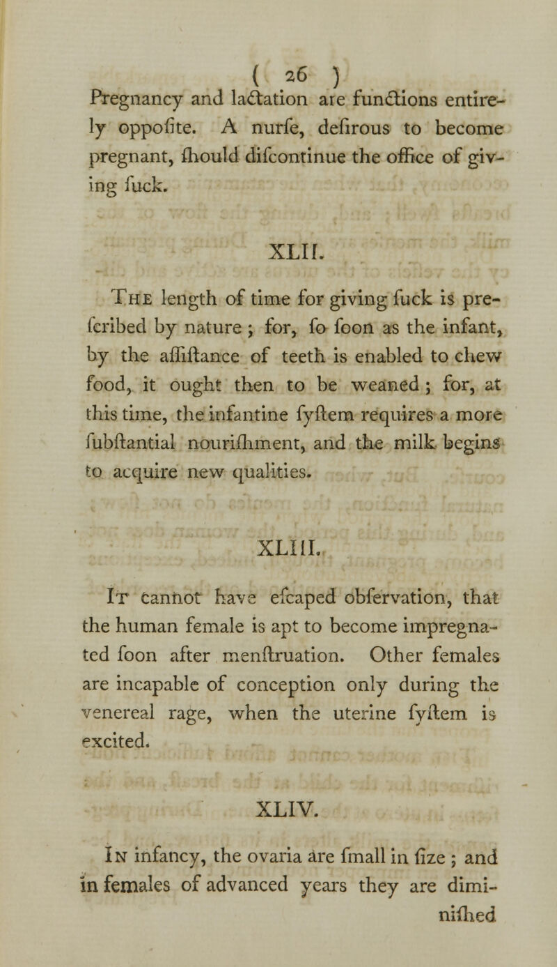 Pregnancy and lactation are functions entire- ly oppofke. A nurfe, defirous to become pregnant, mould difcontinue the office of giv- ing fuck. XLIL The length of time for giving fuck is pre- (cribed by nature \ for, fo foon as the infant, by the affiitance of teeth is enabled to chew food, it ought then to be weaned; for, at this time, the infantine fyftem requires a more fubftantial nourishment, and the milk begins to acquire new qualities. XLI1I. It Cannot have efcaped obfervation, that the human female is apt to become impregna- ted foon after menftruation. Other females are incapable of conception only during the venereal rage, when the uterine fyftem is excited. XLIV. In infancy, the ovaria are fmall in fize ; and in females of advanced years they are dimi- niihed