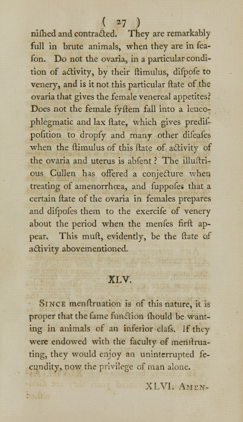 nifhed and contracted. They are remarkably full in brute animals, when they are in fea- fon. Do not the ovaria, in a particular condi- tion of activity, by their ftimulus, difpofe to venery, and is it not this particular ftate of the ovaria that gives the female venereal appetites? Does not the female fyftem fall into a leuco- phlegmatic and lax ftate, which gives predif- pofition to dropfy and many other difeafes when the ftimulus of this ftate of activity of the ovaria and uterus is abfent ? The illuftri- ous Cullen has offered a conjecture when treating of amenorrhcea, and fuppofes that a certain ftate of the ovaria in females prepares and difpofes them to the exercife of venery about the period when the menfes firft ap- pear. This muft, evidently, be the ftate of activity abovementioned- XLV. Since menftruation is of this nature, it is proper that the fame function fhould be want- ing in animals of an inferior clafs. if they were endowed with the faculty of menrrrua- ting, they would enjoy an uninterrupted fe- cundity, now the privilege of man alone. XLVL AjfE*t