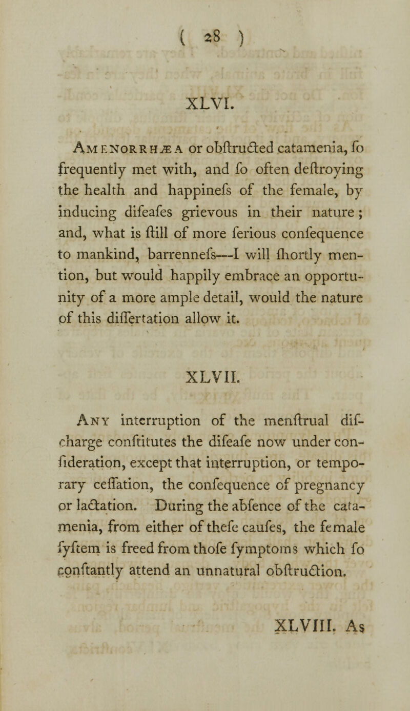 ( ^8 ) xlvi. Am enorrh^e a or obftructed catamenia, To frequently met with, and fo often deftroying the health and happinefs of the female, by inducing difeafes grievous in their nature; and, what is ftill of more ferious confequence to mankind, barrennefs—I will fhortly men- tion, but would happily embrace an opportu- nity of a more ample detail, would the nature of this difTertation allow it. XLVII. Any interruption of the menftrual dis- charge conftitutes the difeafe now under con- fideration, except that interruption, or tempo- rary ceflation, the confequence of pregnancy or lactation. During the abfence of the cata- menia, from either of thefe caufes, the female fyftem is freed from thofe fymptoms which fo Gonftantly attend an unnatural obftrudion. XLVIII. As