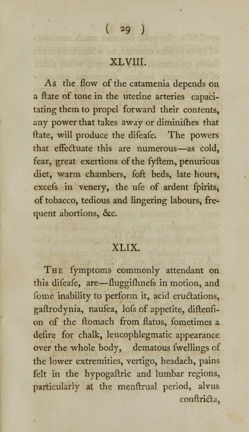 ( *9 ) XL VIII. As the flow of the catamenia depends on a ftate of tone in the uterine arteries capaci- tating them to propel forward their contents, any power that takes away or diminifhes that ftate, will produce the difeafe. The powers that effectuate this are numerous—as cold, fear, great exertions of the fyftem, penurious diet, warm chambers, foft beds, late hours, excefs in venery, the ufe of ardent fpirits, of tobacco, tedious and lingering labours, fre- quent abortions, &c. XLIX. The fymptoms commonly attendant on this difeafe, are—fluggifhnefs in motion, and fome inability to perform it, acid eructations, gaftrodynia, naufea, lofs of appetite, diftenfi- on of the ftomach from flatus, fometimes a defire for chalk, leucophlegmatic appearance over the whole body, dematous fwellings of the lower extremities, vertigo, headach, pains felt in the hypogaftric and lumbar regions, particularly at the menftrual period, alvus conftri&a,