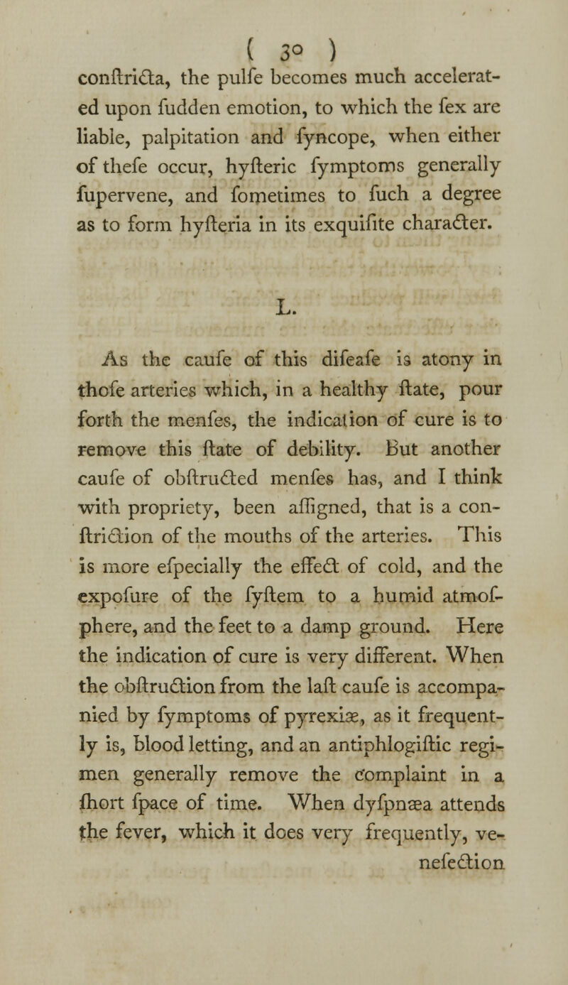 ( 3° ) conftricta, the pulfe becomes much accelerat- ed upon fudden emotion, to which the fex are liable, palpitation and fyncope, when either of thefe occur, hyfteric fymptoms generally fupervene, and fometimes to fuch a degree as to form hyfteria in its exquifite character. L. As the caufe of this difeafe is atony in thofe arteries which, in a healthy ftate, pour forth the menfes, the indication of cure is to remove this ftate of debility. But another caufe of obftruc~ted menfes has, and I think with propriety, been afligned, that is a con- ftriclion of the mouths of the arteries. This is more efpecially the effect of cold, and the expofure of the fyftem to a humid atmof- phere, and the feet to a damp ground. Here the indication of cure is very different. When the obftruction from the laft caufe is accompa- nied by fymptoms of pyrexiae, as it frequent- ly is, blood letting, and an antiphlogiftic regi- men generally remove the complaint in a fhort fpace of time. When dyfpnaea attends the fever, which it does very frequently, ve- nefedion