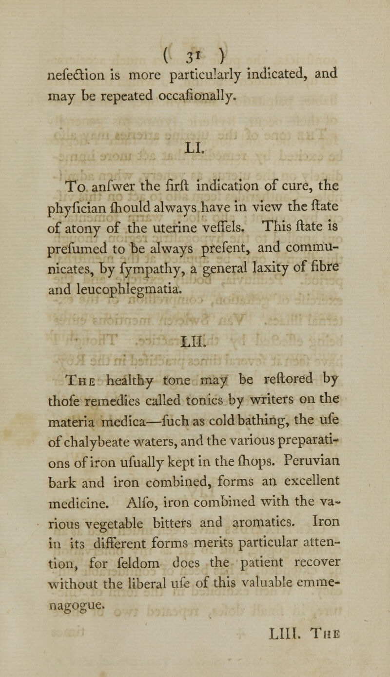 ( 3» ) nefedtion is more particularly indicated, and may be repeated occafionally. LI. To anfwer the firft indication of cure, the phyfician mould always have in view the ftate of atony of the uterine veffels. This ftate is prefumed to be always prefent, and commu- nicates, by fympathy, a general laxity of fibre and leucophlegmatia. LII. The healthy tone may be reftored by thofe remedies called tonics by writers on the materia medica—fuch as cold bathing, the ufe of chalybeate waters, and the various preparati- ons of iron ufually kept in the {hops. Peruvian bark and iron combined, forms an excellent medicine. Alfo, iron combined with the va- rious vegetable bitters and aromatics. Iron in its different forms merits particular atten- tion, for feldom does the patient recover without the liberal ufe of this valuable emme- nagogue. LIII. The