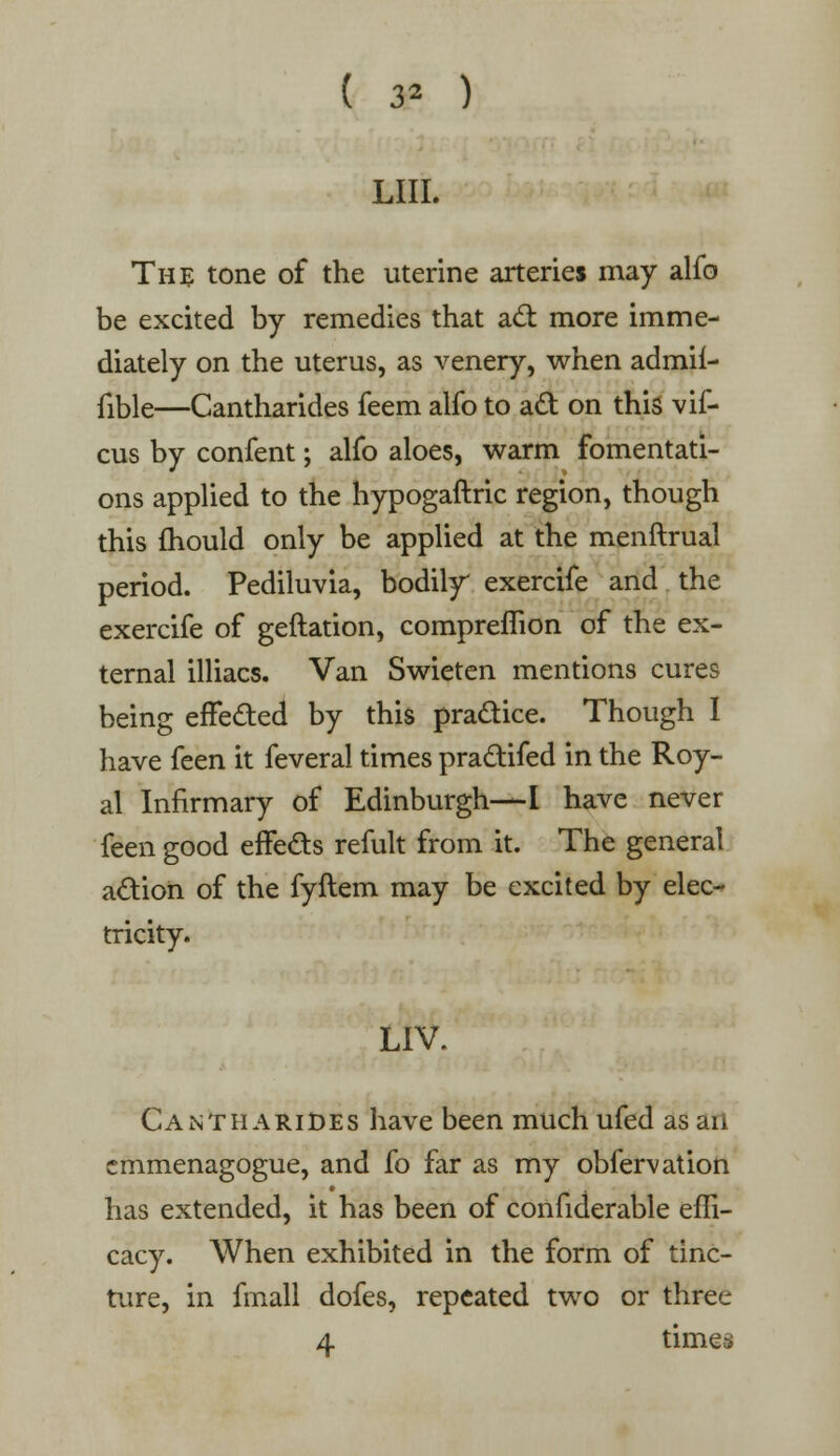 ( 3* ) LIII. The tone of the uterine arteries may alfo be excited by remedies that act more imme- diately on the uterus, as venery, when admif- fible—Cantharides feem alfo to act on this vif- cus by confent; alfo aloes, warm fomentati- ons applied to the hypogaftric region, though this mould only be applied at the menftrual period. Pediluvia, bodily exercife and the exercife of geftation, compremon of the ex- ternal illiacs. Van Swieten mentions cures being effected by this practice. Though I have feen it feveral times practifed in the Roy- al Infirmary of Edinburgh—I have never feen good effects refult from it. The general action of the fyftem may be excited by elec- tricity. LIV. Cantharides have been much ufed as an emmenagogue, and fo far as my obfervation has extended, it has been of confiderable effi- cacy. When exhibited in the form of tinc- ture, in fmall dofes, repeated two or three 4 times