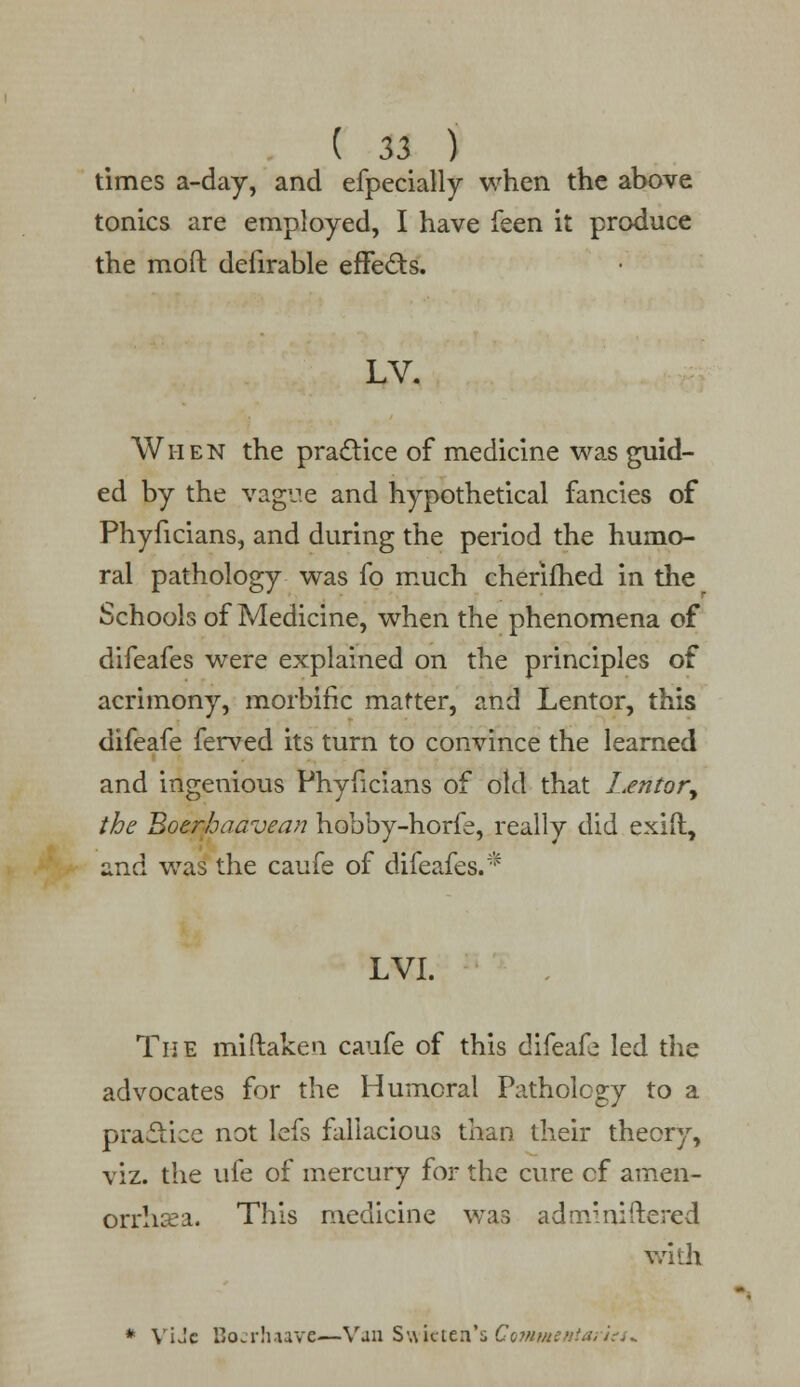 ( 13 ) times a-day, and efpecially when the above tonics are employed, I have feen it produce the moft defirable effe&s. LV. When the practice of medicine was guid- ed by the vague and hypothetical fancies of Phyficians, and during the period the humo- ral pathology was fo much cherifhed in the Schools of Medicine, when the phenomena of difeafes were explained on the principles of acrimony, morbific matter, and Lentor, this difeafe ferved its turn to convince the learned and ingenious Phyficians of old that Lentor, the Boerhaavean hobby-horfe, really did exift, 2.xi<\ was the caufe of difeafes.* LVI. The miftaken caufe of this difeafe led the advocates for the Humeral Pathology to a practice not lefs fallacious than their theory, viz. the ufe of mercury for the cure cf amen- orrhea. This medicine was adm'niiiered with * ViJc Bocrhaave—Van Swie ten's ComtMentaries*