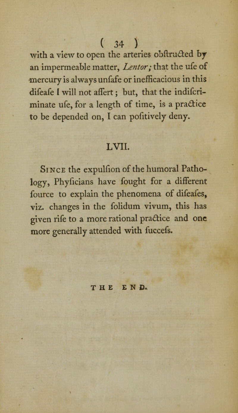 ( 34 ) with a view to open the arteries obftru&ed by an impermeable matter, Lentor; that the ufe of mercury is always unfafe or inefficacious in this difeafe I will not aflert; but, that the indifcri- minate ufe, for a length of time, is a practice to be depended on, I can pofitively deny. LVII. Since the expulfion of the humoral Patho- logy, Phyficians have fought for a different fource to explain the phenomena of difeafes, viz. changes in the folidum vivum, this has given rife to a more rational practice and one more generally attended with fuccefs. THE END.