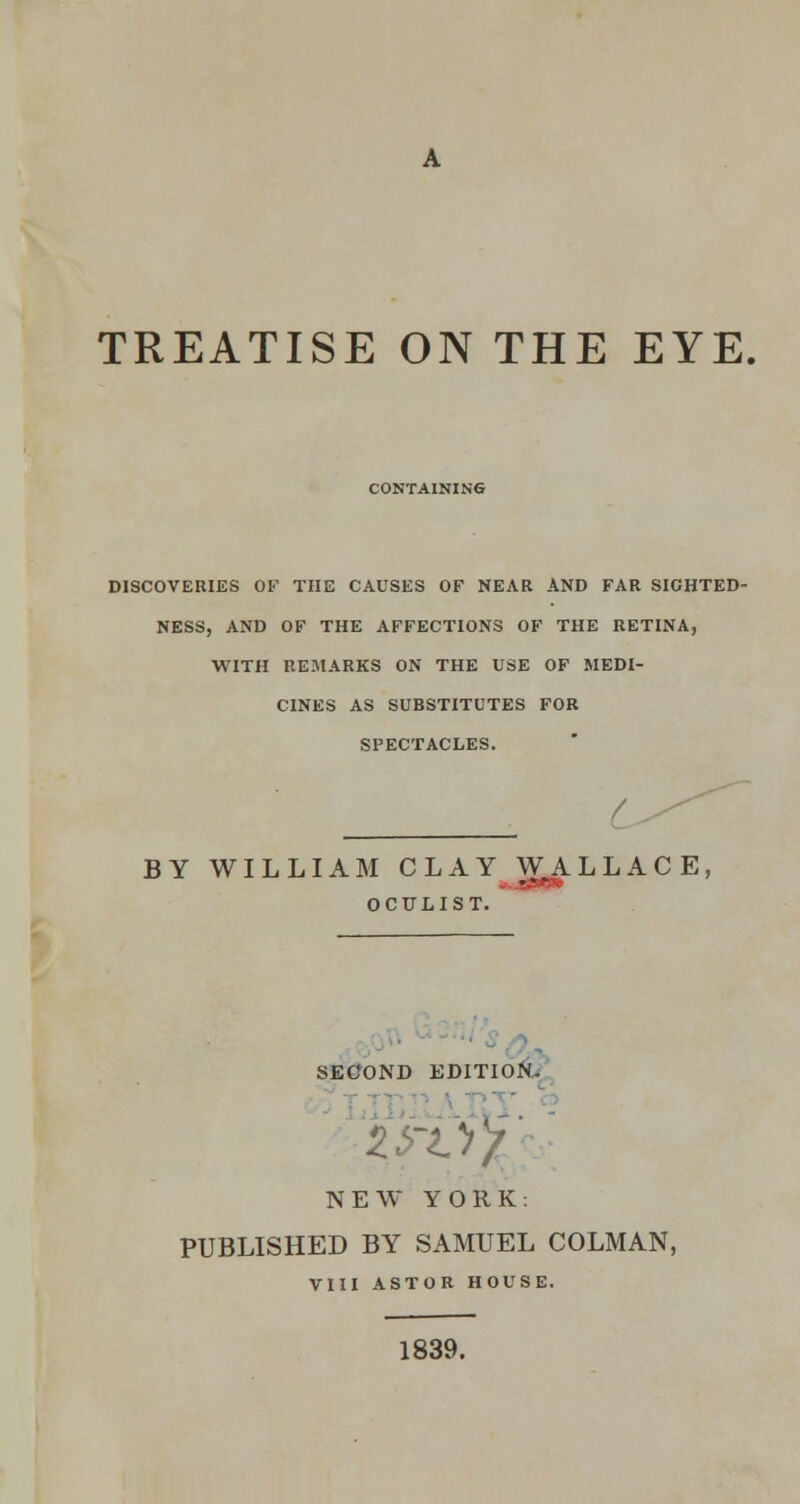 TREATISE ON THE EYE, CONTAINING DISCOVERIES OF THE CAUSES OF NEAR AND FAR SIGHTED- NESS, AND OF THE AFFECTIONS OF THE RETINA, WITH REMARKS ON THE USE OF MEDI- CINES AS SUBSTITUTES FOR SPECTACLES. c BY WILLIAM CLAY WA L L A C E, OCULIST. SECOND EDITION. -of NEW YORK: PUBLISHED BY SAMUEL COLMAN, VIII ASTOR HOUSE. 1839.