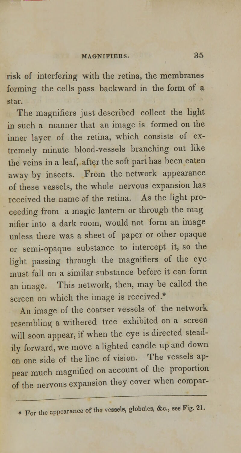 risk of interfering with the retina, the membranes forming the cells pass backward in the form of a star. The magnifiers just described collect the light in such a manner that an image is formed on the inner layer of the retina, which consists of ex- tremely minute blood-vessels branching out like the veins in a leaf, after the soft part has been eaten away by insects. From the network appearance of these vessels, the whole nervous expansion has received the name of the retina. As the light pro- ceeding from a magic lantern or through the mag nifier into a dark room, would not form an image unless there was a sheet of paper or other opaque or semi-opaque substance to intercept it, so the light passing through the magnifiers of the eye must fall on a similar substance before it can form an image. This network, then, may be called the screen on which the image is received* An image of the coarser vessels of the network resembling a withered tree exhibited on a screen will soon appear, if when the eye is directed stead- ily forward, we move a lighted candle up and down on one side of the line of vision. The vessels ap- pear much magnified on account of the proportion of the nervous expansion they cover when compar- * For the appearance of the vessels, globules, &c., see Fig. 21.