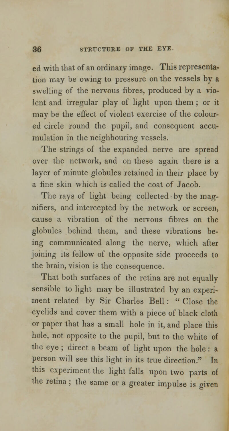 ed with that of an ordinary image. This representa- tion may be owing to pressure on the vessels by a swelling of the nervous fibres, produced by a vio- lent and irregular play of light upon them ; or it may be the effect of violent exercise of the colour- ed circle round the pupil, and consequent accu- mulation in the neighbouring vessels. The strings of the expanded nerve are spread over the network, and on these again there is a layer of minute globules retained in their place by a fine skin which is called the coat of Jacob. The rays of light being collected by the mag- nifiers, and intercepted by the network or screen, cause a vibration of the nervous fibres on the globules behind them, and these vibrations be- ing communicated along the nerve, which after joining its fellow of the opposite side proceeds to the brain, vision is the consequence. That both surfaces of the retina are not equally sensible to light may be illustrated by an experi- ment related by Sir Charles Bell:  Close the eyelids and cover them with a piece of black cloth or paper that has a small hole in it, and place this hole, not opposite to the pupil, but to the white of the eye ; direct a beam of light upon the hole: a person will see this light in its true direction. In this experiment the light falls upon two parts of the retina ; the same or a greater impulse is given