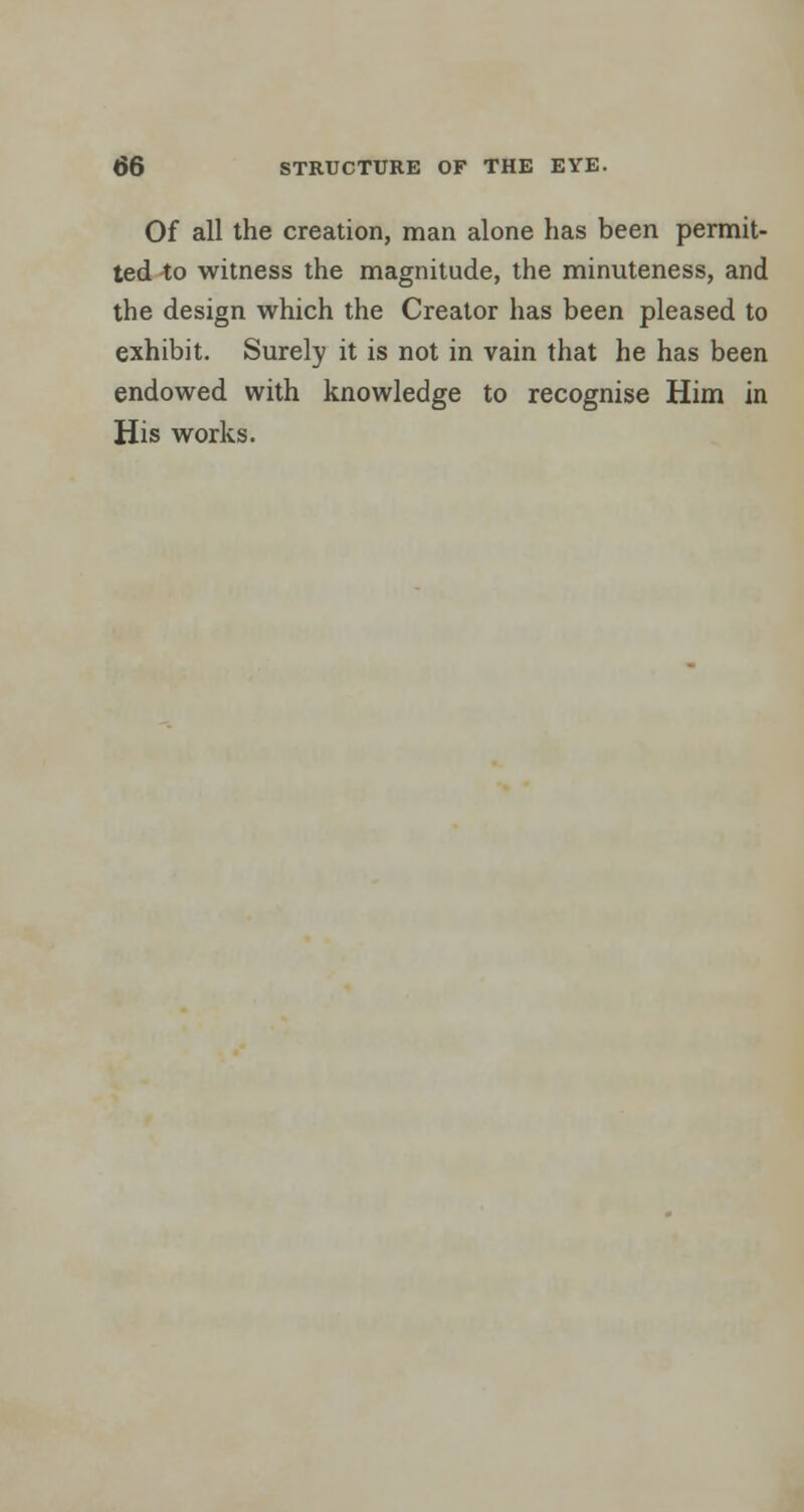 Of all the creation, man alone has been permit- ted to witness the magnitude, the minuteness, and the design which the Creator has been pleased to exhibit. Surely it is not in vain that he has been endowed with knowledge to recognise Him in His works.