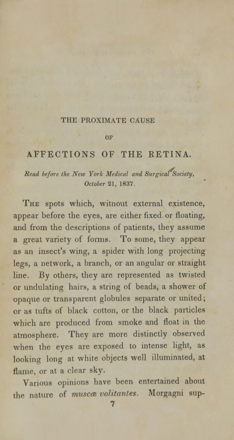 THE PROXIMATE CAUSE OF AFFECTIONS OF THE RETINA. Read before the New York Medical and Surgical Society, October 21, 1837. The spots which, witnout external existence, appear before the eyes, are either fixed, or floating, and from the descriptions of patients, they assume a great variety of forms. To some, they appear as an insect's wing, a spider with long projecting legs, a network, a branch, or an angular or straight line. By others, they are represented as twisted or undulating hairs, a string of beads, a shower of opaque or transparent globules separate or united; or as tufts of black cotton, or the black particles which are produced from smoke and float in the atmosphere. They are more distinctly observed when the eyes are exposed to intense light, as looking long at white objects well illuminated, at flame, or at a clear sky. Various opinions have been entertained about the nature of muscce. volitantes. Morgagni sup- 7