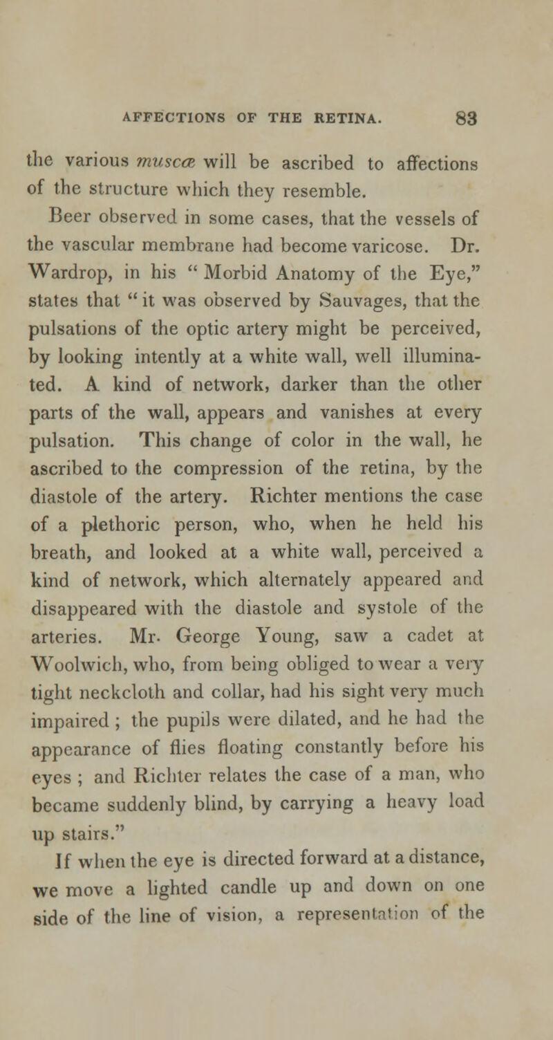 the various muscce will be ascribed to affections of the structure which they resemble. Beer observed in some cases, that the vessels of the vascular membrane had become varicose. Dr. Wardrop, in his  Morbid Anatomy of the Eye, states that  it was observed by Sauvages, that the pulsations of the optic artery might be perceived, by looking intently at a white wall, well illumina- ted. A kind of network, darker than the other parts of the wall, appears and vanishes at every pulsation. This change of color in the wall, he ascribed to the compression of the retina, by the diastole of the artery. Richter mentions the case of a plethoric person, who, when he held his breath, and looked at a white wall, perceived a kind of network, which alternately appeared and disappeared with the diastole and systole of the arteries. Mr- George Young, saw a cadet at Woolwich, who, from being obliged to wear a very tight neckcloth and collar, had his sight very much impaired ; the pupils were dilated, and he had the appearance of flies floating constantly before his eyes ; and Richter relates the case of a man, who became suddenly blind, by carrying a heavy load up stairs. If when the eye is directed forward at a distance, we move a lighted candle up and down on one side of the line of vision, a representation of the