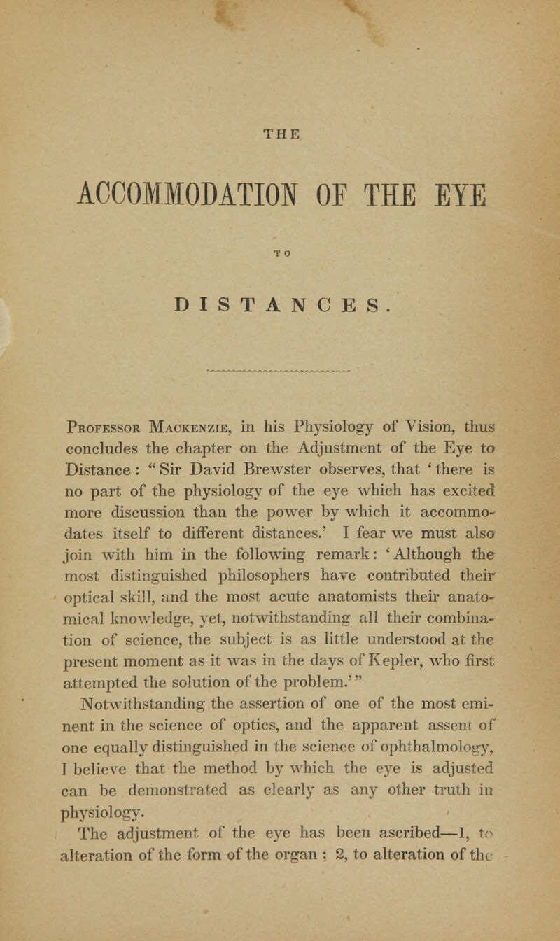 THE ACCOMMODATION OF THE EYE DISTANCES. Professor Mackenzie, in his Physiology of Vision, thus concludes the chapter on the Adjustment of the Eye to Distance :  Sir David Brewster observes, that ' there is no part of the physiology of the eye which has excited more discussion than the power by which it accommo- dates itself to different distances.' I fear we must also join with him in the following remark: ' Although the most distinguished philosophers have contributed their optical skill, and the most acute anatomists their anato- mical knowledge, yet, notwithstanding all their combina- tion of science, the subject is as little understood at the present moment as it was in the days of Kepler, who first attempted the solution of the problem.' Notwithstanding the assertion of one of the most emi- nent in the science of optics, and the apparent assent of one equally distinguished in the science of ophthalmology, I believe that the method by which the eye is adjusted can be demonstrated as clearly as any other truth in physiology. The adjustment of the eye has been ascribed—1, to